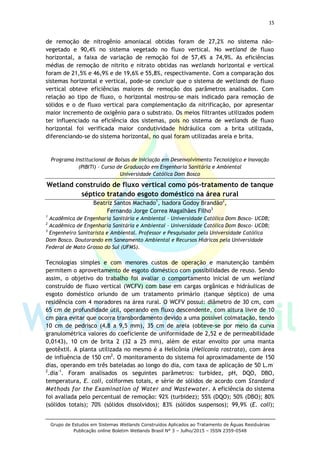 15
Grupo de Estudos em Sistemas Wetlands Construídos Aplicados ao Tratamento de Águas Residuárias
Publicação online Boletim Wetlands Brasil N° 3 – Julho/2015 – ISSN 2359-0548
de remoção de nitrogênio amoniacal obtidas foram de 27,2% no sistema não-
vegetado e 90,4% no sistema vegetado no fluxo vertical. No wetland de fluxo
horizontal, a faixa de variação de remoção foi de 57,4% a 74,9%. As eficiências
médias de remoção de nitrito e nitrato obtidas nas wetlands horizontal e vertical
foram de 21,5% e 46,9% e de 19,6% e 55,8%, respectivamente. Com a comparação dos
sistemas horizontal e vertical, pode-se concluir que o sistema de wetlands de fluxo
vertical obteve eficiências maiores de remoção dos parâmetros analisados. Com
relação ao tipo de fluxo, o horizontal mostrou-se mais indicado para remoção de
sólidos e o de fluxo vertical para complementação da nitrificação, por apresentar
maior incremento de oxigênio para o substrato. Os meios filtrantes utilizados podem
ter influenciado na eficiência dos sistemas, pois no sistema de wetlands de fluxo
horizontal foi verificada maior condutividade hidráulica com a brita utilizada,
diferenciando-se do sistema horizontal, no qual foram utilizadas areia e brita.
Programa Institucional de Bolsas de Iniciação em Desenvolvimento Tecnológico e Inovação
(PIBITI) – Curso de Graduação em Engenharia Sanitária e Ambiental
Universidade Católica Dom Bosco
Wetland construído de fluxo vertical como pós-tratamento de tanque
séptico tratando esgoto doméstico na área rural
Beatriz Santos Machado1
, Isadora Godoy Brandão2
,
Fernando Jorge Correa Magalhães Filho3
1
Acadêmica de Engenharia Sanitária e Ambiental – Universidade Católica Dom Bosco- UCDB;
2
Acadêmica de Engenharia Sanitária e Ambiental – Universidade Católica Dom Bosco- UCDB;
3
Engenheiro Sanitarista e Ambiental. Professor e Pesquisador pela Universidade Católica
Dom Bosco. Doutorando em Saneamento Ambiental e Recursos Hídricos pela Universidade
Federal de Mato Grosso do Sul (UFMS).
Tecnologias simples e com menores custos de operação e manutenção também
permitem o aproveitamento de esgoto doméstico com possibilidades de reuso. Sendo
assim, o objetivo do trabalho foi avaliar o comportamento inicial de um wetland
construído de fluxo vertical (WCFV) com base em cargas orgânicas e hidráulicas de
esgoto doméstico oriundo de um tratamento primário (tanque séptico) de uma
residência com 4 moradores na área rural. O WCFV possui: diâmetro de 30 cm, com
65 cm de profundidade útil, operando em fluxo descendente, com altura livre de 10
cm para evitar que ocorra transbordamento devido a uma possível colmatação, tendo
10 cm de pedrisco (4,8 a 9,5 mm), 35 cm de areia (obteve-se por meio da curva
granulométrica valores do coeficiente de uniformidade de 2,52 e de permeabilidade
0,0143), 10 cm de brita 2 (32 a 25 mm), além de estar envolto por uma manta
geotêxtil. A planta utilizada no mesmo é a Helicônia (Heliconia rostrata), com área
de influência de 150 cm2
. O monitoramento do sistema foi aproximadamente de 150
dias, operando em três bateladas ao longo do dia, com taxa de aplicação de 50 L.m-
2
.dia-1
. Foram analisados os seguintes parâmetros: turbidez, pH, DQO, DBO,
temperatura, E. coli, coliformes totais, e série de sólidos de acordo com Standard
Methods for the Examination of Water and Wastewater. A eficiência do sistema
foi avaliada pelo percentual de remoção: 92% (turbidez); 55% (DQO); 50% (DBO); 80%
(sólidos totais); 70% (sólidos dissolvidos); 83% (sólidos suspensos); 99,9% (E. coli);
 