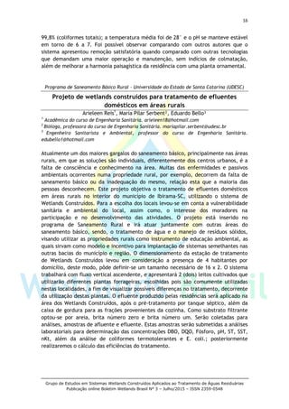 16
Grupo de Estudos em Sistemas Wetlands Construídos Aplicados ao Tratamento de Águas Residuárias
Publicação online Boletim Wetlands Brasil N° 3 – Julho/2015 – ISSN 2359-0548
99,8% (coliformes totais); a temperatura média foi de 28° e o pH se manteve estável
em torno de 6 a 7. Foi possível observar comparando com outros autores que o
sistema apresentou remoção satisfatória quando comparado com outras tecnologias
que demandam uma maior operação e manutenção, sem indícios de colmatação,
além de melhorar a harmonia paisagística da residência com uma planta ornamental.
Programa de Saneamento Básico Rural – Universidade do Estado de Santa Catarina (UDESC)
Projeto de wetlands construídos para tratamento de efluentes
domésticos em áreas rurais
Arieleen Reis1
, María Pilar Serbent², Eduardo Bello³
1
Acadêmica do curso de Engenharia Sanitária. arieleen18@hotmail.com
2
Bióloga, professora do curso de Engenharia Sanitária. mariapilar.serbent@udesc.br
3
Engenheiro Sanitarista e Ambiental, professor do curso de Engenharia Sanitária.
edubello1@hotmail.com
Atualmente um dos maiores gargalos do saneamento básico, principalmente nas áreas
rurais, em que as soluções são individuais, diferentemente dos centros urbanos, é a
falta de consciência e conhecimento na área. Muitas das enfermidades e passivos
ambientais ocorrentes numa propriedade rural, por exemplo, decorrem da falta de
saneamento básico ou da inadequação do mesmo, relação esta que a maioria das
pessoas desconhecem. Este projeto objetiva o tratamento de efluentes domésticos
em áreas rurais no interior do município de Ibirama-SC, utilizando o sistema de
Wetlands Construídos. Para a escolha dos locais levou-se em conta a vulnerabilidade
sanitária e ambiental do local, assim como, o interesse dos moradores na
participação e no desenvolvimento das atividades. O projeto está inserido no
programa de Saneamento Rural e irá atuar juntamente com outras áreas do
saneamento básico, sendo, o tratamento de água e o manejo de resíduos sólidos,
visando utilizar as propriedades rurais como instrumento de educação ambiental, as
quais sirvam como modelo e incentivo para implantação de sistemas semelhantes nas
outras bacias do município e região. O dimensionamento da estação de tratamento
de Wetlands Construídos levou em consideração a presença de 4 habitantes por
domicílio, deste modo, pôde definir-se um tamanho necessário de 16 x 2. O sistema
trabalhará com fluxo vertical ascendente, e apresentará 2 (dois) leitos cultivados que
utilizarão diferentes plantas forrageiras, escolhidas pois são comumente utilizadas
nestas localidades, a fim de visualizar possíveis diferenças no tratamento, decorrente
da utilização destas plantas. O efluente produzido pelas residências será aplicado na
área dos Wetlands Construídos, após o pré-tratamento por tanque séptico, além da
caixa de gordura para as frações provenientes da cozinha. Como substrato filtrante
optou-se por areia, brita número zero e brita número um. Serão coletadas para
análises, amostras de afluente e efluente. Estas amostras serão submetidas a análises
laboratoriais para determinação das concentrações DBO, DQO, Fósforo, pH, ST, SST,
nKt, além da análise de coliformes termotolerantes e E. coli.; posteriormente
realizaremos o cálculo das eficiências do tratamento.
 