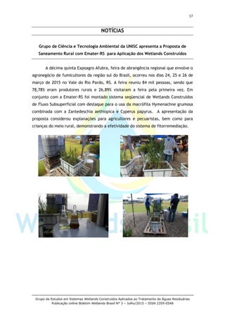 17
Grupo de Estudos em Sistemas Wetlands Construídos Aplicados ao Tratamento de Águas Residuárias
Publicação online Boletim Wetlands Brasil N° 3 – Julho/2015 – ISSN 2359-0548
NOTÍCIAS
Grupo de Ciência e Tecnologia Ambiental da UNISC apresenta a Proposta de
Saneamento Rural com Emater-RS para Aplicação dos Wetlands Construídos
A décima quinta Expoagro Afubra, feira de abrangência regional que envolve o
agronegócio de fumicultores da região sul do Brasil, ocorreu nos dias 24, 25 e 26 de
março de 2015 no Vale do Rio Pardo, RS. A feira reuniu 84 mil pessoas, sendo que
78,78% eram produtores rurais e 26,89% visitaram a feira pela primeira vez. Em
conjunto com a Emater-RS foi montado sistema seqüencial de Wetlands Construídos
de Fluxo Subsuperficial com destaque para o usa da macrófita Hymenachne grumosa
combinada com a Zantedeschia aethiopica e Cyperus papyrus. A apresentação da
proposta considerou explanações para agricultores e pecuaristas, bem como para
crianças do meio rural, demonstrando a efetividade do sistema de fitorremediação.
 