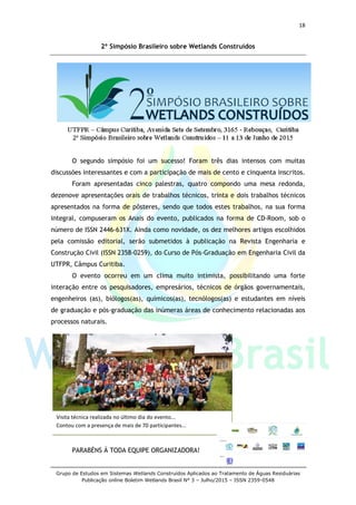 18
Grupo de Estudos em Sistemas Wetlands Construídos Aplicados ao Tratamento de Águas Residuárias
Publicação online Boletim Wetlands Brasil N° 3 – Julho/2015 – ISSN 2359-0548
2º Simpósio Brasileiro sobre Wetlands Construídos
O segundo simpósio foi um sucesso! Foram três dias intensos com muitas
discussões interessantes e com a participação de mais de cento e cinquenta inscritos.
Foram apresentadas cinco palestras, quatro compondo uma mesa redonda,
dezenove apresentações orais de trabalhos técnicos, trinta e dois trabalhos técnicos
apresentados na forma de pôsteres, sendo que todos estes trabalhos, na sua forma
integral, compuseram os Anais do evento, publicados na forma de CD-Room, sob o
número de ISSN 2446-631X. Ainda como novidade, os dez melhores artigos escolhidos
pela comissão editorial, serão submetidos à publicação na Revista Engenharia e
Construção Civil (ISSN 2358-0259), do Curso de Pós-Graduação em Engenharia Civil da
UTFPR, Câmpus Curitiba.
O evento ocorreu em um clima muito intimista, possibilitando uma forte
interação entre os pesquisadores, empresários, técnicos de órgãos governamentais,
engenheiros (as), biólogos(as), químicos(as), tecnólogos(as) e estudantes em níveis
de graduação e pós-graduação das inúmeras áreas de conhecimento relacionadas aos
processos naturais.
PARABÉNS À TODA EQUIPE ORGANIZADORA!
Visita técnica realizada no último dia do evento...
Contou com a presença de mais de 70 participantes...
 