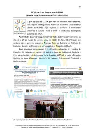 19
Grupo de Estudos em Sistemas Wetlands Construídos Aplicados ao Tratamento de Águas Residuárias
Publicação online Boletim Wetlands Brasil N° 3 – Julho/2015 – ISSN 2359-0548
GESAD participa de programa da AUGM
(Associação de Universidades do Grupo Montevideo
A participação do GESAD, por meio do Professor Pablo Sezerino,
deu-se junto ao Programa de Mobilidade Acadêmica Escala Docente
(Edital 2014-2015), cujo objetivo é promover o intercâmbio
científico e cultural entre a UFSC e instituições estrangeiras
parceiras da AUGM.
As atividades desenvolvidas pelo Professor Pablo Sezerino ocorreram entre os
dias 22 a 29 de março do corrente ano, na cidade de Montevideo/Uruguai, em
conjunto com o parceiro uruguaio o Professor Federico Quintans, do Instituto de
Ecología y Ciencias Ambientales, da Universidad de la República (UDELAR).
Estas atividades contemplaram três diferentes categorias: (i) reuniões de
trabalho; (ii) visitação em campo; (iii) palestras junto ao Instituto de Ecología y
Ciencias Ambientales, da Universidad de la República (UDELAR) e junto a Dirección
Nacional de Aguas (Dinagua) / Ministerio de Vivienda, Ordenamiento Territorial y
Medio Ambiente.
(da esquerda para direita): Prof. Nicolás; Prof. Pablo Sezerino; Dra
. Andrea; Dra
. Cecília; Prof. Federico.
 
