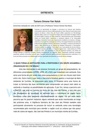 20
Grupo de Estudos em Sistemas Wetlands Construídos Aplicados ao Tratamento de Águas Residuárias
Publicação online Boletim Wetlands Brasil N° 3 – Julho/2015 – ISSN 2359-0548
ENTREVISTA
Tamara Simone Van Kaick
Entrevista realizada em Julho de 2015 com a Professora Tamara Simone Van Kaick.
Graduada em Bacharelado em Biologia e Licenciatura em Ciências pela Pontifícia
Universidade Católica do Paraná (1989), graduada em Artes Plásticas Gravura pela Escola
Superior de Música e Belas Artes do Paraná (1996), especialista em Microbiologia
Aplicada (1993), mestre em Inovação Tecnológica pela Universidade Tecnológica Federal
do Paraná (2002) e Doutora em Meio Ambiente e Desenvolvimento pela Universidade
Federal do Paraná (2007). Atualmente é professora Adjunto 4 da Universidade
Tecnológica Federal do Paraná pelo Departamento Acadêmico de Química e Biologia,
professora no Curso de Pós-Graduação em Ciência e Tecnologia Ambiental e do mestrado
profissional de Formação Científica, Educacional e Tecnológica, e Assessora do Núcleo de
Saúde e Meio Ambiente da Pró Reitoria de Relações Empresariais e Comunitárias.
Coordena o projeto de extensão "Vida à Água" com o tema gestão de recursos hídricos,
iniciado em novembro de 2009, e o Programa Jogada Certa - coleta seletiva da UTFPR,
iniciado em 2010. Tem experiência na área de Engenharia Sanitária, com ênfase em
Ecologia Aplicada a Engenharia Sanitária, atuando principalmente nos seguintes temas: saneamento ambiental, tecnologia
apropriada, wetlands construídos/ zona de raízes, Educação Ambiental, gestão ambiental e desenvolvimento sustentável; e no
Ensino de Ciências atuando com alfabetização científica, capacitação de professores na área de Ciência e Biologia.
1) QUAIS FORAM AS MOTIVAÇÕES PARA A PROFESSORA E SEU GRUPO ASSUMIREM A
ORGANIZAÇÃO DO 2 SW BRASIL?
Uma das motivações é que estamos formando um grupo de pesquisadores, de
diferentes universidades (UTFPR; UFPR, UP e PUC) que trabalham com wetlands. Esta
seria uma forma de unir ainda mais estes pesquisadores e criar um vínculo mais forte
entre nós. Outro fator é que tanto a Secretaria Estadual quanto a municipal de Meio
Ambiente de Curitiba, se interessam pelo tema. O Simpósio seria uma forma de
trazer os técnicos das duas secretarias para compreender um pouco mais sobre os
wetlands e visualizar as possibilidades de aplicação. E por fim, temos a parceria com
a EMATER, que atua no Caminho do Vinho em São José dos Pinhais, e tem sido uma
das divulgadoras da tecnologia de wetlands para o tratamento de esgoto tanto
doméstico como para pequenos empreendimentos da região. Foi por meio desta
parceria que foi possível implantar alguns wetlands que serão monitorados ao longo
dos próximos anos. A Vigilância Sanitária de São José dos Pinhais também está
participando ativamente no processo de incluir os wetlands como uma tecnologia
recomendada pelo município para atender a região rural ou urbana que não possui
rede de coleta de esgoto. São José dos Pinhais é um município vizinho de Curitiba.
 