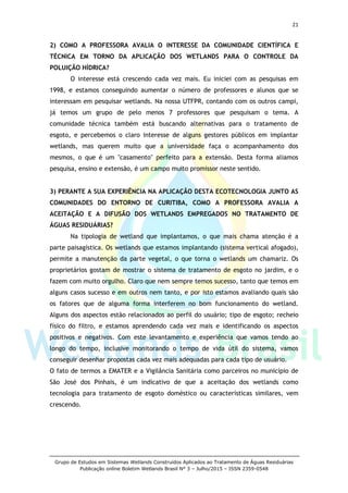 21
Grupo de Estudos em Sistemas Wetlands Construídos Aplicados ao Tratamento de Águas Residuárias
Publicação online Boletim Wetlands Brasil N° 3 – Julho/2015 – ISSN 2359-0548
2) COMO A PROFESSORA AVALIA O INTERESSE DA COMUNIDADE CIENTÍFICA E
TÉCNICA EM TORNO DA APLICAÇÃO DOS WETLANDS PARA O CONTROLE DA
POLUIÇÃO HÍDRICA?
O interesse está crescendo cada vez mais. Eu iniciei com as pesquisas em
1998, e estamos conseguindo aumentar o número de professores e alunos que se
interessam em pesquisar wetlands. Na nossa UTFPR, contando com os outros campi,
já temos um grupo de pelo menos 7 professores que pesquisam o tema. A
comunidade técnica também está buscando alternativas para o tratamento de
esgoto, e percebemos o claro interesse de alguns gestores públicos em implantar
wetlands, mas querem muito que a universidade faça o acompanhamento dos
mesmos, o que é um "casamento" perfeito para a extensão. Desta forma aliamos
pesquisa, ensino e extensão, é um campo muito promissor neste sentido.
3) PERANTE A SUA EXPERIÊNCIA NA APLICAÇÃO DESTA ECOTECNOLOGIA JUNTO AS
COMUNIDADES DO ENTORNO DE CURITIBA, COMO A PROFESSORA AVALIA A
ACEITAÇÃO E A DIFUSÃO DOS WETLANDS EMPREGADOS NO TRATAMENTO DE
ÁGUAS RESIDUÁRIAS?
Na tipologia de wetland que implantamos, o que mais chama atenção é a
parte paisagística. Os wetlands que estamos implantando (sistema vertical afogado),
permite a manutenção da parte vegetal, o que torna o wetlands um chamariz. Os
proprietários gostam de mostrar o sistema de tratamento de esgoto no jardim, e o
fazem com muito orgulho. Claro que nem sempre temos sucesso, tanto que temos em
alguns casos sucesso e em outros nem tanto, e por isto estamos avaliando quais são
os fatores que de alguma forma interferem no bom funcionamento do wetland.
Alguns dos aspectos estão relacionados ao perfil do usuário; tipo de esgoto; recheio
físico do filtro, e estamos aprendendo cada vez mais e identificando os aspectos
positivos e negativos. Com este levantamento e experiência que vamos tendo ao
longo do tempo, inclusive monitorando o tempo de vida útil do sistema, vamos
conseguir desenhar propostas cada vez mais adequadas para cada tipo de usuário.
O fato de termos a EMATER e a Vigilância Sanitária como parceiros no município de
São José dos Pinhais, é um indicativo de que a aceitação dos wetlands como
tecnologia para tratamento de esgoto doméstico ou características similares, vem
crescendo.
 