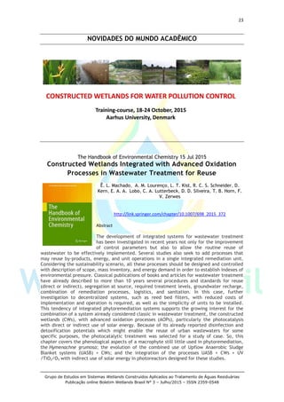 23
Grupo de Estudos em Sistemas Wetlands Construídos Aplicados ao Tratamento de Águas Residuárias
Publicação online Boletim Wetlands Brasil N° 3 – Julho/2015 – ISSN 2359-0548
NOVIDADES DO MUNDO ACADÊMICO
The Handbook of Environmental Chemistry 15 Jul 2015
Constructed Wetlands Integrated with Advanced Oxidation
Processes in Wastewater Treatment for Reuse
Ê. L. Machado, A. M. Lourenço, L. T. Kist, R. C. S. Schneider, D.
Kern, E. A. A. Lobo, C. A. Lutterbeck, D. D. Silveira, T. B. Horn, F.
V. Zerwes
http://link.springer.com/chapter/10.1007/698_2015_372
Abstract
The development of integrated systems for wastewater treatment
has been investigated in recent years not only for the improvement
of control parameters but also to allow the routine reuse of
wastewater to be effectively implemented. Several studies also seek to add processes that
may reuse by-products, energy, and unit operations in a single integrated remediation unit.
Considering the sustainability scenario, all these processes should be designed and controlled
with description of scope, mass inventory, and energy demand in order to establish indexes of
environmental pressure. Classical publications of books and articles for wastewater treatment
have already described to more than 10 years several procedures and standards for reuse
(direct or indirect), segregation at source, required treatment levels, groundwater recharge,
combination of remediation processes, logistics, and sanitation. In this case, further
investigation to decentralized systems, such as reed bed filters, with reduced costs of
implementation and operation is required, as well as the simplicity of units to be installed.
This tendency of integrated phytoremediation systems supports the growing interest for the
combination of a system already considered classic in wastewater treatment, the constructed
wetlands (CWs), with advanced oxidation processes (AOPs), particularly the photocatalysis
with direct or indirect use of solar energy. Because of its already reported disinfection and
detoxification potentials which might enable the reuse of urban wastewaters for some
specific purposes, the photocatalytic treatment was selected for a study of case. So, this
chapter covers the phenological aspects of a macrophyte still little used in phytoremediation,
the Hymenachne grumosa; the evolution of the combined use of Upflow Anaerobic Sludge
Blanket systems (UASB) + CWs; and the integration of the processes UASB + CWs + UV
/TiO2/O3 with indirect use of solar energy in photoreactors designed for these studies.
 