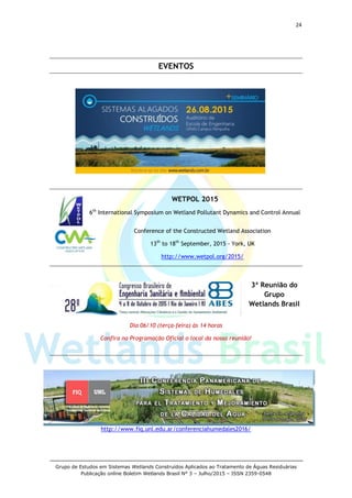 24
Grupo de Estudos em Sistemas Wetlands Construídos Aplicados ao Tratamento de Águas Residuárias
Publicação online Boletim Wetlands Brasil N° 3 – Julho/2015 – ISSN 2359-0548
EVENTOS
WETPOL 2015
6th
International Symposium on Wetland Pollutant Dynamics and Control Annual
Conference of the Constructed Wetland Association
13th
to 18th
September, 2015 - York, UK
http://www.wetpol.org/2015/
3ª Reunião do
Grupo
Wetlands Brasil
Dia 06/10 (terça-feira) às 14 horas
Confira na Programação Oficial o local da nossa reunião!
http://www.fiq.unl.edu.ar/conferenciahumedales2016/
 