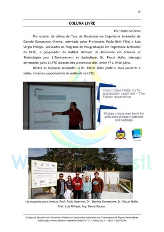 25
Grupo de Estudos em Sistemas Wetlands Construídos Aplicados ao Tratamento de Águas Residuárias
Publicação online Boletim Wetlands Brasil N° 3 – Julho/2015 – ISSN 2359-0548
COLUNA LIVRE
Por: Pablo Sezerino
Por ocasião da defesa de Tese de Doutorado em Engenharia Ambiental de
Daniele Damasceno Silveira, orientada pelos Professores Paulo Belli Filho e Luiz
Sérgio Philippi, vinculados ao Programa de Pós-graduação em Engenharia Ambiental
da UFSC, o pesquisador do Institut National de Recherche em Sciences et
Technologies pour L’Environement et Agriculture, Dr. Pascal Molle, interagiu
ativamente junto à UFSC durante três proveitosos dias, entre 17 a 19 de julho.
Dentre as inúmeras atividades, o Dr. Pascal Molle proferiu duas palestras e
visitou sistemas experimentais de wetlands na UFSC.
(da esquerda para direita): Prof. Pablo Sezerino; Dra
. Daniela Damasceno; Dr. Pascal Molle;
Prof. Luiz Philippi; Eng. Benny Rousso.
 