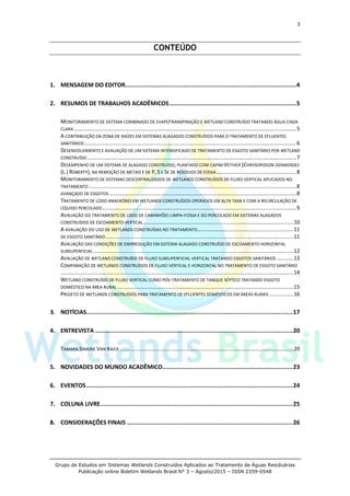 3
Grupo de Estudos em Sistemas Wetlands Construídos Aplicados ao Tratamento de Águas Residuárias
Publicação online Boletim Wetlands Brasil N° 3 – Agosto/2015 – ISSN 2359-0548
CONTEÚDO
1. MENSAGEM DO EDITOR.................................................................................................4
2. RESUMOS DE TRABALHOS ACADÊMICOS........................................................................5
MONITORAMENTO DE SISTEMA COMBINADO DE EVAPOTRANSPIRAÇÃO E WETLAND CONSTRUÍDO TRATANDO ÁGUA CINZA
CLARA ......................................................................................................................................................5
A CONTRIBUIÇÃO DA ZONA DE RAÍZES EM SISTEMAS ALAGADOS CONSTRUÍDOS PARA O TRATAMENTO DE EFLUENTES
SANITÁRIOS...............................................................................................................................................6
DESENVOLVIMENTO E AVALIAÇÃO DE UM SISTEMA INTENSIFICADO DE TRATAMENTO DE ESGOTO SANITÁRIO POR WETLAND
CONSTRUÍDO .............................................................................................................................................7
DESEMPENHO DE UM SISTEMA DE ALAGADO CONSTRUÍDO, PLANTADO COM CAPIM VETIVER (CHRYSOPOGON ZIZANIOIDES
(L.) ROBERTY), NA REMOÇÃO DE METAIS E DE P, S E SE DE RESÍDUOS DE FOSSA......................................................8
MONITORAMENTO DE SISTEMAS DESCENTRALIZADOS DE WETLANDS CONSTRUÍDOS DE FLUXO VERTICAL APLICADOS NO
TRATAMENTO ............................................................................................................................................8
AVANÇADO DE ESGOTOS ..............................................................................................................................8
TRATAMENTO DE LODO ANAERÓBIO EM WETLANDS CONSTRUÍDOS OPERADOS EM ALTA TAXA E COM A RECIRCULAÇÃO DE
LÍQUIDO PERCOLADO...................................................................................................................................9
AVALIAÇÃO DO TRATAMENTO DE LODO DE CAMINHÕES LIMPA-FOSSA E DO PERCOLADO EM SISTEMAS ALAGADOS
CONSTRUÍDOS DE ESCOAMENTO VERTICAL .....................................................................................................10
A AVALIAÇÃO DO USO DE WETLANDS CONSTRUÍDAS NO TRATAMENTO.................................................................11
DE ESGOTO SANITÁRIO...............................................................................................................................11
AVALIAÇÃO DAS CONDIÇÕES DE OXIRREDUÇÃO EM SISTEMA ALAGADO CONSTRUÍDO DE ESCOAMENTO HORIZONTAL
SUBSUPERFICIAL .......................................................................................................................................12
AVALIAÇÃO DE WETLAND CONSTRUÍDO DE FLUXO SUBSUPERFICIAL VERTICAL TRATANDO ESGOTOS SANITÁRIOS ...........13
COMPARAÇÃO DE WETLANDS CONSTRUÍDOS DE FLUXO VERTICAL E HORIZONTAL NO TRATAMENTO DE ESGOTO SANITÁRIO
.............................................................................................................................................................14
WETLAND CONSTRUÍDO DE FLUXO VERTICAL COMO PÓS-TRATAMENTO DE TANQUE SÉPTICO TRATANDO ESGOTO
DOMÉSTICO NA ÁREA RURAL.......................................................................................................................15
PROJETO DE WETLANDS CONSTRUÍDOS PARA TRATAMENTO DE EFLUENTES DOMÉSTICOS EM ÁREAS RURAIS ................16
3. NOTÍCIAS.....................................................................................................................17
4. ENTREVISTA ................................................................................................................20
TAMARA SIMONE VAN KAICK .....................................................................................................................20
5. NOVIDADES DO MUNDO ACADÊMICO..........................................................................23
6. EVENTOS.....................................................................................................................24
7. COLUNA LIVRE.............................................................................................................25
8. CONSIDERAÇÕES FINAIS ..............................................................................................26
 
