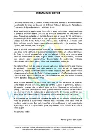 4
Grupo de Estudos em Sistemas Wetlands Construídos Aplicados ao Tratamento de Águas Residuárias
Publicação online Boletim Wetlands Brasil N° 3 – Julho/2015 – ISSN 2359-0548
MENSAGEM DO EDITOR
Caríssimos wetlandianos, o terceiro número do Boletim demonstra a continuidade da
consolidação do Grupo de Estudos em Sistemas Wetlands Construídos Aplicados ao
Tratamento de Águas Residuárias – Wetlands Brasil.
Neste ano tivemos a oportunidade de fortalecer ainda mais nossos conhecimentos no
2o
Simpósio Brasileiro sobre Aplicação de Wetlands Construídos no Tratamento de
Águas Residuárias realizado em Curitiba, Paraná, com presença de 176 participantes
e apresentação de 18 artigos orais e 33 artigos em formato pôster, representando os
Estados da Bahia, Goiás, Minas Gerais, Paraná, Santa Catarina e São Paulo. Além
disto, pudemos também trocar experiências com pesquisadores da Argentina, Cuba,
Espanha, Moçambique, Peru e Uruguai.
Neste 3o
boletim são apresentadas inovações de tratamento e reaproveitamento de
água cinza como a câmara de evapotranspiração combinada a um wetland construído
de fluxo horizontal subsuperficial e de metodologia inédita para estudos sobre
amostras indeformadas do leito original destes sistemas de tratamento, potencial
para estudos sobre respirometria, determinação de parâmetros cinéticos,
comunidades microbianas, potencial redox e influência da vegetação.
No tratamento de lodo de fossas e tanques sépticos, o comportamento dos sistemas
de wetlands construídos tem sido avaliado na remoção de microrganismos
patogênicos, metais e nutrientes com diferentes espécies, tais como capim Vetiver
(Chrysopogon zizanioides (L.) Roberty), Cyperus papyrus, tifa (Typha domingensis) e
capim tifton-85 (Cynodon dactylon Pers) em diferentes escalas, indicando tratamento
efetivo do lodo e de seus subprodutos.
Neste boletim também são reportados resultados de uma variedade de espécies,
como taboa (Typha latifólia), cana de jardim (Canna x generalis), camalote
(Eichhornia crassipes (Mart.) Solms), copo de leite (Zantedeschia aethiopica (L.)
Spreng.), Helicônia (Heliconia rostrata), que corroboram o potencial destes sistemas
nos diversos níveis de tratamento e pós-tratamento de esgotos sanitários para
remoção de matéria carbonácea, nitrogenada e fosforada e de outros compostos.
A necessidade de promovermos recuperação, geração, reciclagem, minimização e
reuso de produtos e subprodutos fortalece nossa discussão sobre este tema em
constante crescimento. Que mais trabalhos sejam publicados e mais experiências
sejam reportadas e compartilhadas para engrandecer nosso boletim e fortalecer
nosso grupo!
Boa Leitura a Todos!
Karina Querne de Carvalho
 