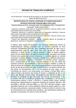 5
Grupo de Estudos em Sistemas Wetlands Construídos Aplicados ao Tratamento de Águas Residuárias
Publicação online Boletim Wetlands Brasil N° 3 – Julho/2015 – ISSN 2359-0548
RESUMOS DE TRABALHOS ACADÊMICOS
Tese de Doutorado – Programa de Pós-Graduação em Tecnologias Ambientais da Universidade
Federal de Mato Grosso do Sul
Monitoramento de sistema combinado de evapotranspiração e
wetland construído tratando água cinza clara
Jhonatan Barbosa da Silva1
, Fernando Jorge Côrrea Magalhães Filho2
, Fernando Silva
Bernardes3
, Paula Loureiro Paulo4
1
Engenheiro Ambiental, Doutorando em Saneamento Ambiental e Recursos Hídricos pela
Universidade Federal de Mato Grosso do Sul (UFMS)
2
Engenheiro Sanitarista e Ambiental, Doutorando em Saneamento Ambiental e Recursos
Hídricos pela Universidade Federal de Mato Grosso do Sul (UFMS)
3
Engenheiro Ambiental, Doutorando em Saneamento Ambiental e Recursos Hídricos pela
Universidade Federal de Mato Grosso do Sul (UFMS)
4
Doutora pela Wageningen University – Holanda. Professora Adjunto da Faculdade de
Engenharias, Arquitetura e Urbanismo e Geografia da UFMS
O objetivo deste estudo foi apresentar uma tecnologia denominada câmara de
evapotranspiração (CEvat), combinado com um wetland construído de fluxo
horizontal subsuperficial (CW-FHS), para tratamento domiciliar de água cinza e
reaproveitamento local da água cinza clara (ACc) gerada em uma unidade
residencial. A CEvat irá reter o material grosseiro e digerir a matéria orgânica,
dentro de uma câmara interna de digestão anaeróbia (CDig), que possui uma camada
filtrante como suporte para plantas ornamentais e a unidade seguinte um wetland
construído. As plantas utilizadas na primeira unidade foram: Heliconia psittacorum,
Hedychium coronarium, Caladium x hortulanum e no CW-FHS a Canna x generalis.
Para a quantificação da ACc foram realizadas medições in loco das vazões dos
aparelhos sanitários, correspondendo a vazão de entrada e medidas as vazões de
saída do sistema de tratamento. Para caracterização qualitativa, foram feitas coletas
da ACc de entrada do sistema, na CDig, na saída da CEvat e na saída do CW-FHS. Em
dias típicos de funcionamento, sem o uso da máquina de lavar roupa, a maior
contribuição em volume e em concentração, com relação à variável DQO, para o
sistema EvatAC é proveniente dos banhos. O volume e a qualidade da ACc no dia
típico, sem máquina de lavar roupa, não proporcionaram mistura na CDig e nem
alteração de qualidade da água nas saídas dos sistemas de tratamento. A ACc
proveniente dos usos na residência apresenta alta variabilidade, e em um dia de
monitoramento pontual a CEvat, o CW-FHS e o sistema EvatAC (CEvat+ CW-FHS)
apresentaram respectivamente as seguintes eficiências de remoção: 59%,43% e 76%
para DQOtotal, 44%,35% e 64% para DQOdissolvida, 56%, 92% e 96% para turbidez. Esses
resultados mostraram que a CEvat apresenta remoção de matéria orgânica e o CW-
FHS atua como polimento, removendo turbidez. O sistema EvatAC em mais de 3 anos
de funcionamento teve aceitação pelos moradores, não apresentando problemas de
operação e manutenção, sem alterar a rotina da família.
 