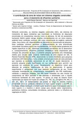 6
Grupo de Estudos em Sistemas Wetlands Construídos Aplicados ao Tratamento de Águas Residuárias
Publicação online Boletim Wetlands Brasil N° 3 – Julho/2015 – ISSN 2359-0548
Qualificação de Doutorado – Programa de Pós-Graduação em Saneamento, Meio Ambiente e
Recursos Hídricos da Universidade Federal de Minas Gerais
A contribuição da zona de raízes em sistemas alagados construídos
para o tratamento de efluentes sanitários
André Baxter Barreto1
, Marcos von Sperling2
1
Doutorando pelo Programa de Pós-Graduação em Saneamento, Meio Ambiente e Recursos
Hídricos da UFMG;
2
Doutor pelo Imperial College – Londres. Professor Titular do Departamento de Engenharia
Sanitária e Ambiental da UFMG.
Wetlands construídos, ou sistemas alagados construídos (SAC), são sistemas de
tratamento de águas residuárias que maximizam os fenômenos de depuração
encontrados em ecossistemas naturais, como os pântanos. Os SAC de escoamento
horizontal (SACH) podem abrigar diversos microambientes em um único sistema,
podendo haver condições variáveis, tais como concentração de oxigênio, potencial
redox, força iônica, pH, disponibilidade de nutrientes ou concentração de poluentes.
Estas condições variáveis permitem o desenvolvimento de uma diversificada
comunidade microbiana dentro dos microambientes. Em função destes gradientes em
regiões específicas no SAC, diferentes comunidades microbianas vão se desenvolver
e, consequentemente, diferentes processos metabólicos serão responsáveis pela
remoção dos poluentes da água. A presente pesquisa apresenta uma metodologia
inédita para estudos sobre amostras indeformadas do leito original em SAC. O
Planted Fixed Bed Reactor (PFR), desenvolvido no Centro Helmholtz para pesquisas
ambientais (UFZ/Alemanha), é uma unidade universal para testes em solos plantados
que reproduz as condições operacionais de um SAC em escala laboratorial. A
presente pesquisa propôs modificações em sua configuração para permitir sua
operação em condições de campo. Paralelamente um dispositivo móvel para
obtenção de amostras indeformadas do leito foi desenvolvido. O aparato
experimental é apresentado com duas possíveis configurações de uso. Foram
realizadas investigações do comportamento hidrodinâmico dos PFR modificados,
validando a adaptação proposta. Seis PFR foram instalados em dois trechos do
comprimento de SACH plantado e não plantado e alimentados com o líquido
intersticial bombeado do meio suporte. 14 pontos ao longo do sistema foram
monitorados em termos de frações do carbono (TC, TOC, IC), nitrogênio (TN, NH4
+
) e
íons (Cl-
, SO4
2-
). O monitoramento nos pontos ao longo do sistema mostrou
similaridade entre as condições ambientais no meio suporte original e nos PFR. Os
resultados obtidos endossam o método como ferramenta para investigações sobre o
meio suporte e a rizosfera e abrem campo para estudos sobre respirometria,
parâmetros cinéticos, comunidades microbianas, potencial redox e a influência da
vegetação em SACH.
 