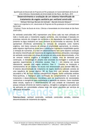 7
Grupo de Estudos em Sistemas Wetlands Construídos Aplicados ao Tratamento de Águas Residuárias
Publicação online Boletim Wetlands Brasil N° 3 – Julho/2015 – ISSN 2359-0548
Qualificação de Doutorado do Programa de Pós-graduação em Sustentabilidade da Escola de
Artes Ciências e Humanidades da Universidade de São Paulo, São Paulo, 2015
Desenvolvimento e avaliação de um sistema intensificado de
tratamento de esgoto sanitário por wetland construído
Helisson Henrique Borsato de Andrade¹, Marcelo Antunes Nolasco²
¹ Mestre em engenharia civil, doutorando do Programa de Pós-graduação em Sustentabilidade
EACH/USP;
² Professor Titular da Escola de Artes, Ciências e Humanidades da Universidade de São Paulo
(EACH-USP);
Os wetlands construídos (WC) representam uma forma cada vez mais utilizado em
todo o mundo para o tratamento esgotos sanitários, esta tecnologia é baseada em
processos naturais de ciclagem de nutrientes e da degradação da matéria orgânica
presente na água residuária em taxas similares as encontradas na natureza. Os WC
apresentam eficiências satisfatórias na remoção de compostos como matéria
orgânica, tem baixo consumo de energia e simplicidade operacional, no entanto,
pode requerer significativas áreas para a construção e apresenta instabilidade quanto
a remoção de nutrientes. O a tese em desenvolvimento tem como objetivo avaliação
de sistema intensificado de tratamento de esgotos domésticos utilizando a tecnologia
de wetlands construídos com etapa de aeração em uma escala descentralizada, a fim
de remover matéria orgânica e nitrogênio e reduzir área de demanda para
construção. A metodologia do projeto está ancorada na montagem e avaliação de
aparatos experimentais e diferentes escalas: Fase I – Um sistema em escala
laboratorial, operado com esgoto sintético; Fase II – Consiste na instalação e
monitoramento de um sistema em escala real dimensionada para atender 800L/dia.
O sistema descentralizado de tratamento de esgoto doméstico adotado consiste de
uma sequência de tanque séptico, WC de fluxo livre com aeração, decantador
secundário e WC de fluxo vertical subsuperficial afogado. Serão conduzidas análises
físico-químicas, e biológicas para verificação do comportamento no tocante ao
tratamento e desenvolvimento microbiano além de levantamento de necessidades
construtivas e energéticas para implantação e operação do sistema. Como resultado
deste estudo, espera-se o desenvolvimento de uma unidade de tratamento que
possua remoção eficiente de matéria orgânica, nitrogênio e patógenos com potencial
de aplicação em comunidades urbanas onde não sejam atendidos por serviços de
adequação de esgotos.
Palavras-chave: wetland construído, wetlands construídos aerados, sistemas
descentralizados de tratamento de esgotos.
 