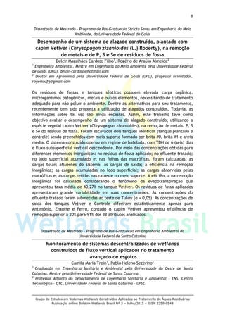 8
Grupo de Estudos em Sistemas Wetlands Construídos Aplicados ao Tratamento de Águas Residuárias
Publicação online Boletim Wetlands Brasil N° 3 – Julho/2015 – ISSN 2359-0548
Dissertação de Mestrado – Programa de Pós-Graduação Stricto Sensu em Engenharia do Meio
Ambiente, da Universidade Federal de Goiás
Desempenho de um sistema de alagado construído, plantado com
capim Vetiver (Chrysopogon zizanioides (L.) Roberty), na remoção
de metais e de P, S e Se de resíduos de fossa
Delcir Magalhães Cardoso Filho1
, Rogério de Araújo Almeida2
1
Engenheiro Ambiental. Mestre em Engenharia do Meio Ambiente pela Universidade Federal
de Goiás (UFG). delcir-cardoso@hotmail.com
2
Doutor em Agronomia pela Universidade Federal de Goiás (UFG), professor orientador.
rogerioufg@gmail.com
Os resíduos de fossas e tanques sépticos possuem elevada carga orgânica,
microrganismos patogênicos, metais e outros elementos, necessitando de tratamento
adequado para não poluir o ambiente. Dentre as alternativas para seu tratamento,
recentemente tem sido proposta a utilização de alagados construídos. Todavia, as
informações sobre tal uso são ainda escassas. Assim, este trabalho teve como
objetivo avaliar o desempenho de um sistema de alagado construído, utilizando a
espécie vegetal capim Vetiver (Chrysopogon zizanioides), na remoção de metais, P, S
e Se do resíduo de fossa. Foram escavados dois tanques idênticos (tanque plantado e
controle) sendo preenchidos com meio suporte formado por brita #0, brita #1 e areia
média. O sistema construído operou em regime de batelada, com TDH de 6 (seis) dias
e fluxo subsuperficial vertical descendente. Por meio das concentrações obtidas para
diferentes elementos inorgânicos: no resíduo de fossa aplicado; no efluente tratado;
no lodo superficial acumulado e; nas folhas das macrófitas, foram calculadas: as
cargas totais afluentes do sistema; as cargas de saída; a eficiência na remoção
inorgânica; as cargas acumuladas no lodo superficial; as cargas absorvidas pelas
macrófitas e; as cargas retidas nas raízes e no meio suporte. A eficiência na remoção
inorgânica foi calculada considerando o fenômeno da evapotranspiração que
apresentou taxa média de 40,27% no tanque Vetiver. Os resíduos de fossa aplicados
apresentaram grande variabilidade em suas concentrações. As concentrações do
efluente tratado foram submetidas ao teste de Tukey (α = 0,05). As concentrações de
saída dos tanques Vetiver e Controle diferiram estatisticamente apenas para
Antimônio, Enxofre e Ferro, contudo o capim Vetiver apresentou eficiência de
remoção superior a 20% para 91% dos 33 atributos analisados.
Dissertação de Mestrado – Programa de Pós-Graduação em Engenharia Ambiental da
Universidade Federal de Santa Catarina
Monitoramento de sistemas descentralizados de wetlands
construídos de fluxo vertical aplicados no tratamento
avançado de esgotos
Camila Maria Trein1
, Pablo Heleno Sezerino2
1
Graduação em Engenharia Sanitária e Ambiental pela Universidade do Oeste de Santa
Catarina. Mestre pela Universidade Federal de Santa Catarina;
2
Professor Adjunto do Departamento de Engenharia Sanitária e Ambiental – ENS, Centro
Tecnológico – CTC, Universidade Federal de Santa Catarina – UFSC.
 