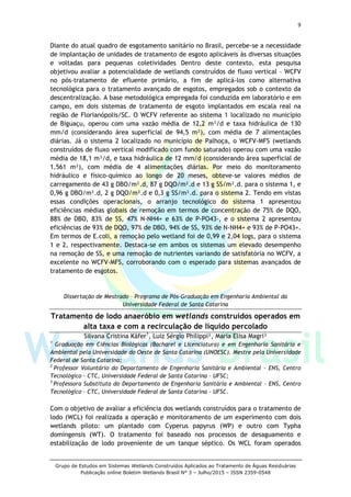 9
Grupo de Estudos em Sistemas Wetlands Construídos Aplicados ao Tratamento de Águas Residuárias
Publicação online Boletim Wetlands Brasil N° 3 – Julho/2015 – ISSN 2359-0548
Diante do atual quadro de esgotamento sanitário no Brasil, percebe-se a necessidade
de implantação de unidades de tratamento de esgoto aplicáveis às diversas situações
e voltadas para pequenas coletividades Dentro deste contexto, esta pesquisa
objetivou avaliar a potencialidade de wetlands construídos de fluxo vertical – WCFV
no pós-tratamento de efluente primário, a fim de aplicá-los como alternativa
tecnológica para o tratamento avançado de esgotos, empregados sob o contexto da
descentralização. A base metodológica empregada foi conduzida em laboratório e em
campo, em dois sistemas de tratamento de esgoto implantados em escala real na
região de Florianópolis/SC. O WCFV referente ao sistema 1 localizado no município
de Biguaçu, operou com uma vazão média de 12,2 m³/d e taxa hidráulica de 130
mm/d (considerando área superficial de 94,5 m²), com média de 7 alimentações
diárias. Já o sistema 2 localizado no município de Palhoça, o WCFV-MFS (wetlands
construídos de fluxo vertical modificado com fundo saturado) operou com uma vazão
média de 18,1 m³/d, e taxa hidráulica de 12 mm/d (considerando área superficial de
1.561 m²), com média de 4 alimentações diárias. Por meio do monitoramento
hidráulico e físico-químico ao longo de 20 meses, obteve-se valores médios de
carregamento de 43 g DBO/m².d, 87 g DQO/m².d e 13 g SS/m².d. para o sistema 1, e
0,96 g DBO/m².d, 2 g DQO/m².d e 0,3 g SS/m².d. para o sistema 2. Tendo em vistas
essas condições operacionais, o arranjo tecnológico do sistema 1 apresentou
eficiências médias globais de remoção em termos de concentração de 75% de DQO,
88% de DBO, 83% de SS, 47% N-NH4+ e 63% de P-PO43-, e o sistema 2 apresentou
eficiências de 93% de DQO, 97% de DBO, 94% de SS, 93% de N-NH4+ e 93% de P-PO43+.
Em termos de E.coli, a remoção pelo wetland foi de 0,99 e 2,04 logs, para o sistema
1 e 2, respectivamente. Destaca-se em ambos os sistemas um elevado desempenho
na remoção de SS, e uma remoção de nutrientes variando de satisfatória no WCFV, a
excelente no WCFV-MFS, corroborando com o esperado para sistemas avançados de
tratamento de esgotos.
Dissertação de Mestrado – Programa de Pós-Graduação em Engenharia Ambiental da
Universidade Federal de Santa Catarina
Tratamento de lodo anaeróbio em wetlands construídos operados em
alta taxa e com a recirculação de líquido percolado
Silvana Cristina Käfer1
, Luiz Sérgio Philippi², Maria Elisa Magri³
1
Graduação em Ciências Biológicas (Bacharel e Licenciatura) e em Engenharia Sanitária e
Ambiental pela Universidade do Oeste de Santa Catarina (UNOESC). Mestre pela Universidade
Federal de Santa Catarina;
2
Professor Voluntário do Departamento de Engenharia Sanitária e Ambiental – ENS, Centro
Tecnológico – CTC, Universidade Federal de Santa Catarina – UFSC;
3
Professora Substituta do Departamento de Engenharia Sanitária e Ambiental – ENS, Centro
Tecnológico – CTC, Universidade Federal de Santa Catarina – UFSC.
Com o objetivo de avaliar a eficiência dos wetlands construídos para o tratamento de
lodo (WCL) foi realizada a operação e monitoramento de um experimento com dois
wetlands piloto: um plantado com Cyperus papyrus (WP) e outro com Typha
domingensis (WT). O tratamento foi baseado nos processos de desaguamento e
estabilização de lodo proveniente de um tanque séptico. Os WCL foram operados
 