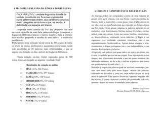 A MAIS BELA PALAVRA DA LÍNGUA PORTUGUESA
Inspirada numa crónica da TSF que propunha aos seus
ouvintes a escolha da mais bela palavra da língua portuguesa, a
Equipa da Biblioteca lançou o mesmo desafio a toda a comuni-
dade escolar, propondo a escolha de uma palavra e respectiva
justificação.
Participaram nesta selecção inicial cerca de 300 alunos de todos
os níveis de ensino, professores e assistentes operacionais, tendo
sido escolhidas as 20 palavras mais referenciadas, a que se
seguiu uma votação on-line, através da blogue da biblioteca.
Nesta votação on-line, foram registados cerca de 900
votos, tendo-se chegado ao seguinte resultado final :
Resultados da votação no online
1. MÃE (41%, 366 Votos)
2. SAUDADE (31%, 277 Votos)
3. ALMA (12%, 112 Votos)
4. LIBERDADE(6%, 56 Votos)
5. CÉU (2%, 21 Votos)
6. MAR (2%, 15 Votos)
7. FOGO (1%, 13 Votos)
8. SORRISO (1%, 9 Votos)
9. AMOR (1%, 6 Votos)
PALAVRA: (S.F.) - unidade linguística dotada de
sentido, constituída por fonemas organizados
numa determinada ordem, que pertence a uma (ou
mais) categorias sintácticas e que, na escrita, é
delimitada por espaços em branco
A ORIGEM E A IMPORTÂNCIA DAS PALAVRAS
As palavras podem ser comparadas a partes de uma máquina de
grande porte que é a língua, com suas bielas e manivelas (ambas do
francês, bielle e manivelle) e outras peças vitais. Cada palavra em
seu sítio, com seu significado, para que responda aos desígnios para
que foi criada. Nessa grande máquina as palavras agrupam-se em
conjuntos, a que denominamos famílias, porque têm todas o mesmo
radical, uma raiz comum. Como nas nossas famílias, transformam-
se, desenvolvem-se, originando novas palavras. A língua é um
organismo vivo recebendo constantes contributos para o seu
engrandecimento, fortalecendo-se. Apesar destas sinergias e rela-
cionamentos, a língua portuguesa tem a sua independência, a sua
maneira de ser própria, exclusiva.
A lógica de cada palavra tem quase tudo a ver com o seu étimo, isto
é, com o vocábulo que está na sua origem. Essa lógica perde-se nos
tempos, mas é fascinante desvendar o que são quase mistérios, tão
habituados andamos, no dia a dia, a utilizar as palavras sem nunca
nos questionarmos de onde vêm. (…)
Deslindar a origem das palavras pode ser um bom passatempo, pas-
sear, sem rumo certo pela nossa língua através das palavras,
folheando um dicionário e, para isso, nada melhor do que ter um à
mesa de cabeceira. Uma pessoa diverte-se e aprende enquanto não
lhe dá sono. E como é delicioso cochilar (do quimbundo KuKoxila,
dormitar) depois de termos deambulado pelas palavras.
António Loja Neves
Revista Única(11-09-2010), Expresso
 
