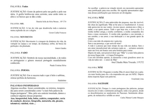 PALAVRA: Todos
JUSTIFICAÇÃO: Gosto da palavra pela sua grafia e pela sua
ideia. A grafia lembra-me uma corrente, uma união entre os
altos e os baixos que se dão a mão.
Daniela Sofia da Silva Morais , 10º CT4
PALAVRA: SOL
JUSTIFICAÇÃO: A luz da vida que desabrocha toda a natureza
numa explosão de cor e alegria.
Goreti Cunha Frutuoso
PALAVRA: MOVIMENTO
JUSTIFICAÇÃO: Movimento é a imagem da dinâmica da vida, da
variação no espaço e no tempo, da mudança, enfim, da busca da
perfeição e da plenitude.
Antero Gandra
PALAVRA: FADO
JUSTIFICAÇÃO: Símbolo da nossa nacionalidade, e de todos
os portugueses e género musical português mundialmente
conhecido.
Paula Cristina Silva
PALAVRA: POESIA
JUSTIFICAÇÃO: Em si encerra tudo o que é belo e sublime,
síntese perfeita da harmonia.
Anónimo
PALAVRAS INESPERADAS
Algumas escolhas foram consideradas, no mínimo, inespera-
das para serem consideradas como “a mais bela palavra da
língua portuguesa”. Mas, pelo seu carácter inusitado, damos a
conhecer algumas dessas propostas:
Ana, basquetebol, bola, bolos, cadeira, computador, carta
de conduzir, decorar, fotografia, motociclo, olá, picante,
telemóvel, voleibol, vício ...
Ao escolher a palavra na votação inicial, era necessário apresentar
uma justificação para essa escolha. De seguida apresentamos algu-
mas dessas justificações que merecem ser divulgadas:
PALAVRA: MÃE
JUSTIFICAÇÃO: É uma palavrinha tão pequena, mas tão incrível,
tão cheia de significado. Mãe só há uma e é insubstituível. A nossa
mãe gerou-nos no seu ventre, viu-nos nascer, ensinou-nos a falar, a
andar, a ser quem somos. Tudo o que hoje sou, o devo a ela. É a
minha melhor amiga, a minha confidente, a minha companhia dos
bons e maus momentos. À minha mãe agradeço a sua amizade, o
seu carinho, o seu amor, a sua dedicação e o seu grande apoio de
sempre.
Com a sua mão ela ampara-me e guia-me.
Sem a sua presença, o que seria de mim?
A mãe é a pessoa que mais tempo da sua vida nos dedica. Sem o
seu amor incondicional não seríamos nada ou … seríamos somente
mais um livro em branco sem uma história para contar.
Depois de tudo, será possível dizer que “Mãe” é a mais bela palavra
da nossa língua mãe – a Língua Portuguesa.
Com três letrinhas apenas, se desenrola o mais grandioso amor na
vida de todos nós – o amor de Mãe!
Ana Cláudia Maia Trocado, 11ºCT2
PALAVRA: MÃE
JUSTIFICAÇÃO: Perguntei à minha filha (6 anos) Qual era a pala-
vra mais bonita para ela e ela respondeu-me que era MÃE. Depois
desta resposta fiquei sem palavras.
Ermelinda Lima
PALAVRA: SAUDADE
JUSTIFICAÇÃO: Porque é a mais portuguesa das palavras, porque
encerra em si todo o sentimento português, toda a sua génese, desde
os descobrimentos ao saudosismo de Pascoaes. Sentimento abran-
gente, de melancolia e solidão ao amor.
Carlos Manuel Leitão Marques
 