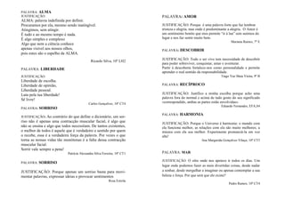 PALAVRA: ALMA
JUSTIFICAÇÃO:
ALMA: palavra indefinida por definir.
Procuramos por ela, mesmo sendo inatingível.
Atingimos, sem atingir.
É tudo e ao mesmo tempo é nada.
É algo simples e complexo
Algo que nem a ciência conhece
apenas visível aos nossos olhos,
pois estes são o espelho da ALMA.
Ricardo Silva, 10º LH2
PALAVRA: LIBERDADE
JUSTIFICAÇÃO:
Liberdade de escolha.
Liberdade de opinião,
Liberdade pessoal.
Luta pela tua liberdade!
Sê livre!
Carlos Gonçalves, 10º CT4
PALAVRA: SORRISO
JUSTIFICAÇÃO: Ao contrário do que define o dicionário, um sor-
riso não é apenas uma contracção muscular facial, é algo que
não se ensina e algo que todos necessitam. De tantos existentes,
o melhor de todos é aquele que é verdadeiro e sentido por quem
o recebe, essa é a verdadeira força da palavra. Por vezes o que
torna as nossas vidas tão monótonas é a falta dessa contracção
muscular facial.
Sorrir vale sempre a pena!
Patrícia Alexandra Silva Ferreira, 10º CT1
PALAVRA: SORRISO
JUSTIFICAÇÃO: Porque apenas um sorriso basta para movi-
mentar palavras, expressar ideias e provocar sentimentos
Rosa Estrela
PALAVRA: AMOR
JUSTIFICAÇÃO: Porque é uma palavra forte que faz lembrar
tristeza e alegria, mas onde é predominante a alegria. O Amor é
um sentimento bonito que mos permite “ir à lua” sem sairmos do
lugar e nos faz sentir muito bem.
Mariana Ramos, 7º E
PALAVRA: DESCOBRIR
JUSTIFICAÇÃO: Todo o ser vivo tem necessidade de descobrir
para poder sobreviver, conquistar, amar e aventurar.
Partir à descoberta fortalece-nos como personalidade e permite
aprender o real sentido da responsabilidade.
Tiago Vaz Maia Vieira, 9º B
PALAVRA: RECÍPROCO
JUSTIFICAÇÃO: Justifico a minha escolha porque acho uma
palavra fora do normal e acima de tudo gosto do seu significado
«correspondido, ambas as partes estão envolvidas».
Eduardo Fernandes, EFA,S4
PALAVRA: HARMONIA
JUSTIFICAÇÃO: Porque o Universo é harmonia: o mundo com
ela funciona melhor, as relações com ela são muito melhores; a
música com ela soa melhor. Experimente pronunciá-la em voz
alta!
Ana Margarida Gonçalves Vilaça, 10º CT5
PALAVRA: MAR
JUSTIFICAÇÃO: O sítio onde nos apetece ir todos os dias. Um
lugar onde podemos fazer as mais divertidas coisas, desde nadar
a sonhar, desde mergulhar a imaginar ou apenas contemplar a sua
beleza e força. Por que será que ele existe?
Pedro Ramos, 10º CT4
 