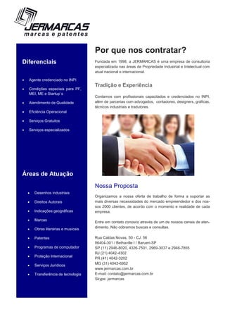 Diferenciais
 Agente credenciado no INPI
 Condições especiais para PF,
MEI, ME e Startup´s
 Atendimento de Qualidade
 Eficiência Operacional
 Serviços Gratuitos
 Serviços especializados
Áreas de Atuação
 Desenhos industriais
 Direitos Autorais
 Indicações geográficas
 Marcas
 Obras literárias e musicais
 Patentes
 Programas de computador
 Proteção Internacional
 Serviços Jurídicos
 Transferência de tecnologia
Por que nos contratar?
Fundada em 1998, a JERMARCAS é uma empresa de consultoria
especializada nas áreas de Propriedade Industrial e Intelectual com
atual nacional e internacional.
Tradição e Experiência
Contamos com profissionais capacitados e credenciados no INPI,
além de parcerias com advogados, contadores, designers, gráficas,
técnicos industriais e tradutores.
Nossa Proposta
Organizamos a nossa oferta de trabalho de forma a suportar as
mais diversas necessidades do mercado empreendedor e dos nos-
sos 2000 clientes, de acordo com o momento e realidade de cada
empresa.
Entre em contato conosco através de um de nossos canais de aten-
dimento. Não cobramos buscas e consultas.
Rua Caldas Novas, 50 - CJ. 56
06404-301 / Bethaville I / Barueri-SP
SP (11) 2946-8020, 4326-7501, 2969-3037 e 2946-7855
RJ (21) 4042-4302
PR (41) 4042-3202
MG (31) 4042-6952
www.jermarcas.com.br
E-mail: contato@jermarcas.com.br
Skype: jermarcas
 