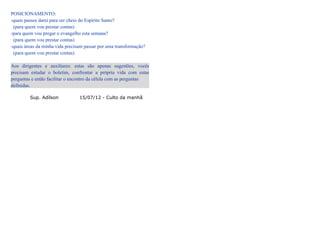 POSICIONAMENTO:
-quais passos darei para ser cheio do Espírito Santo?
 (para quem vou prestar contas)
-para quem vou pregar o evangelho esta semana?
 (para quem vou prestar contas)
-quais áreas da minha vida precisam passar por uma transformação?
 (para quem vou prestar contas)

Aos dirigentes e auxiliares: estas são apenas sugestões, vocês
precisam estudar o boletim, confrontar a própria vida com estas
perguntas e então facilitar o encontro da célula com as perguntas
definidas.

         Sup. Adílson            15/07/12 - Culto da manhã
 