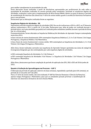 11
para melhor atendimento às necessidades da rede.
Essas alterações foram realizadas a partir de devolutivas apresentadas por profissionais da rede sobre a
quantidade de atividades realizadas no mesmo período pelos estudantes, incluindo as sequências digitais de
atividades, avaliações e ações para a implementação do Novo Ensino Médio, dentre as quais se destaca o período
de manifestação de interesse dos alunos da 1ª série do ensino médio quanto à escolha de itinerários formativos
para o ano próximo.
Destacamos que as alterações realizadas foram as seguintes:
Sequências Digitais de Atividades - SD
Suprimimos uma das sequências digitais de atividades (SD). Em vez de realizarmos a SD 4 e a SD 5, no 2º bimestre
apenas realizaremos a SD 4, a partir de 12 de julho. Destacamos que, além de poder ser realizada durante o
período letivo, será uma atividade que poderá ser realizada pelos estudantes também durante o período de férias
(de 16 a 30 de julho).
Consequentemente, foram alteradas as Sequências Didáticas/de Atividades do Aprender Sempre contempladas
nesta nova SD 4:
 Anos iniciais do ensino fundamental: SD4 contemplará Sequências Didáticas 2, 3, 4 e 5 do Volume 2 de Língua
Portuguesa, e Sequência Didática 3 de Matemática.
 Anos finais do ensino fundamental e ensino médio: SD4 contemplará as Sequências de Atividades 2, 3 e 4 do
Volume 2 de Língua Portuguesa e Matemática.
Além disso, foram realizadas correções nas sequências do Aprender Sempre apontadas nas notas de rodapé do
Cronograma Integrado que são contempladas por cada sequência digital de atividades.
 SD2 contempla Sequência de Atividades 2 e 3 do Volume 1
 SD3 contempla Sequência de Atividades 4 do Volume 1 e Sequência de Atividades 1 do Volume 2 de Língua
Portuguesa e Matemática
Além disso, destacamos que houve ampliação do período de aplicação das SD1, SD2 e SD3 até 28 de junho de
2021.
Quanto à Avaliação da Aprendizagem em Processo – AAP 2
 Alteração da previsão de aplicação anterior em duas semanas, expandindo o período para três semanas, no
período de 21 de junho até 9 de julho.
Para a 1ª série do ensino médio, não será realizada 2ª AAP de Ciências Humanas e Ciências da Natureza,
apenas Língua Portuguesa e Matemática, para que os estudantes possam priorizar a manifestação de
interesse nos itinerários formativos do novo Ensino Médio.
 
