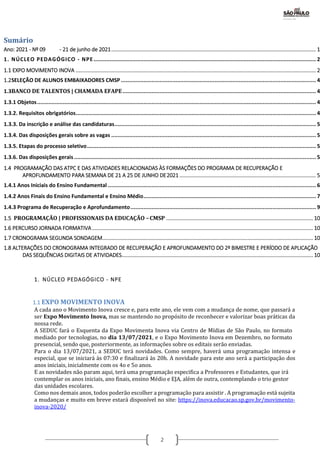 2
Sumário
Ano: 2021 - Nº 09 - 21 de junho de 2021.......................................................................................................................................... 1
1. NÚCLEO PEDAGÓGICO - NPE.......................................................................................................................................... 2
1.1 EXPO MOVIMENTO INOVA .................................................................................................................................................................. 2
1.2SELEÇÃO DE ALUNOS EMBAIXADORES CMSP......................................................................................................................... 4
1.3BANCO DE TALENTOS | CHAMADA EFAPE........................................................................................................................ 4
1.3.1 Objetos............................................................................................................................................................................. 4
1.3.2. Requisitos obrigatórios..................................................................................................................................................... 4
1.3.3. Da inscrição e análise das candidaturas............................................................................................................................. 5
1.3.4. Das disposições gerais sobre as vagas ............................................................................................................................... 5
1.3.5. Etapas do processo seletivo.............................................................................................................................................. 5
1.3.6. Das disposições gerais ...................................................................................................................................................... 5
1.4 PROGRAMAÇÃO DAS ATPC E DAS ATIVIDADES RELACIONADAS ÀS FORMAÇÕES DO PROGRAMA DE RECUPERAÇÃO E
APROFUNDAMENTO PARA SEMANA DE 21 A 25 DE JUNHO DE2021 ............................................................................................ 5
1.4.1 Anos Iniciais do Ensino Fundamental ................................................................................................................................. 6
1.4.2 Anos Finais do Ensino Fundamental e Ensino Médio........................................................................................................... 7
1.4.3 Programa de Recuperação e Aprofundamento................................................................................................................... 9
1.5 PROGRAMAÇÃO | PROFISSIONAIS DA EDUCAÇÃO –CMSP ................................................................................................... 10
1.6 PERCURSO JORNADA FORMATIVA..................................................................................................................................................... 10
1.7 CRONOGRAMA SEGUNDA SONDAGEM.............................................................................................................................................. 10
1.8 ALTERAÇÕES DO CRONOGRAMA INTEGRADO DE RECUPERAÇÃO E APROFUNDAMENTO DO 2º BIMESTRE E PERÍODO DE APLICAÇÃO
DAS SEQUÊNCIAS DIGITAIS DE ATIVIDADES................................................................................................................................. 10
1. NÚCLEO PEDAGÓGICO - NPE
1.1 EXPO MOVIMENTO INOVA
A cada ano o Movimento Inova cresce e, para este ano, ele vem com a mudança de nome, que passará a
ser Expo Movimento Inova, mas se mantendo no propósito de reconhecer e valorizar boas práticas da
nossa rede.
A SEDUC fará o Esquenta da Expo Movimenta Inova via Centro de Mídias de São Paulo, no formato
mediado por tecnologias, no dia 13/07/2021, e o Expo Movimento Inova em Dezembro, no formato
presencial, sendo que, posteriormente, as informações sobre os editais serão enviadas.
Para o dia 13/07/2021, a SEDUC terá novidades. Como sempre, haverá uma programação intensa e
especial, que se iniciará às 07:30 e finalizará às 20h. A novidade para este ano será a participação dos
anos iniciais, inicialmente com os 4o e 5o anos.
E as novidades não param aqui, terá uma programação especifica a Professores e Estudantes, que irá
contemplar os anos iniciais, ano finais, ensino Médio e EJA, além de outra, contemplando o trio gestor
das unidades escolares.
Como nos demais anos, todos poderão escolher a programação para assistir . A programação está sujeita
a mudanças e muito em breve estará disponível no site: https://inova.educacao.sp.gov.br/movimento-
inova-2020/
 