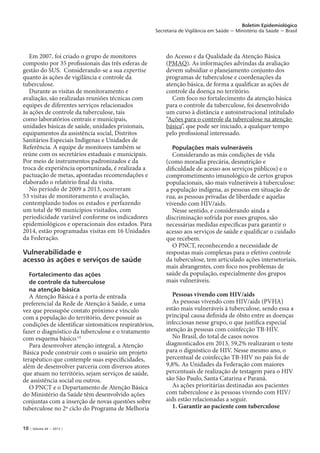10 | Volume 44 − 2013 |
Boletim Epidemiológico
Secretaria de Vigilância em Saúde − Ministério da Saúde − Brasil
Em 2007, foi criado o grupo de monitores
composto por 35 profissionais das três esferas de
gestão do SUS. Considerando-se a sua expertise
quanto às ações de vigilância e controle da
tuberculose.
Durante as visitas de monitoramento e
avaliação, são realizadas reuniões técnicas com
equipes de diferentes serviços relacionados
às ações de controle da tuberculose, tais
como laboratórios centrais e municipais,
unidades básicas de saúde, unidades prisionais,
equipamentos da assistência social, Distritos
Sanitários Especiais Indígenas e Unidades de
Referência. A equipe de monitores também se
reúne com os secretários estaduais e municipais.
Por meio de instrumentos padronizados e da
troca de experiência oportunizada, é realizada a
pactuação de metas, apontadas recomendações e
elaborado o relatório final da visita.
No período de 2009 a 2013, ocorreram
53 visitas de monitoramento e avaliação,
contemplando todos os estados e perfazendo
um total de 90 municípios visitados, com
periodicidade variável conforme os indicadores
epidemiológicos e operacionais dos estados. Para
2014, estão programadas visitas em 16 Unidades
da Federação.
Vulnerabilidade e
acesso às ações e serviços de saúde
Fortalecimento das ações
de controle da tuberculose
na atenção básica
A Atenção Básica é a porta de entrada
preferencial da Rede de Atenção à Saúde, e uma
vez que pressupõe contato próximo e vínculo
com a população do território, deve possuir as
condições de identificar sintomáticos respiratórios,
fazer o diagnóstico da tuberculose e o tratamento
com esquema básico.14
Para desenvolver atenção integral, a Atenção
Básica pode construir com o usuário um projeto
terapêutico que contemple suas especificidades,
além de desenvolver parceria com diversos atores
que atuam no território, sejam serviços de saúde,
de assistência social ou outros.
O PNCT e o Departamento de Atenção Básica
do Ministério da Saúde têm desenvolvido ações
conjuntas com a inserção de novas questões sobre
tuberculose no 2º ciclo do Programa de Melhoria
do Acesso e da Qualidade da Atenção Básica
(PMAQ). As informações advindas da avaliação
devem subsidiar o planejamento conjunto dos
programas de tuberculose e coordenações da
atenção básica, de forma a qualificar as ações de
controle da doença no território.
Com foco no fortalecimento da atenção básica
para o controle da tuberculose, foi desenvolvido
um curso à distância e autoinstrucional intitulado
“Ações para o controle da tuberculose na atenção
básica”, que pode ser iniciado, a qualquer tempo
pelo profissional interessado.
Populações mais vulneráveis
Considerando as más condições de vida
(como moradia precária, desnutrição e
dificuldade de acesso aos serviços públicos) e o
comprometimento imunológico de certos grupos
populacionais, são mais vulneráveis à tuberculose:
a população indígena, as pessoas em situação de
rua, as pessoas privadas de liberdade e aquelas
vivendo com HIV/aids.
Nesse sentido, e considerando ainda a
discriminação sofrida por esses grupos, são
necessárias medidas específicas para garantir o
acesso aos serviços de saúde e qualificar o cuidado
que recebem.
O PNCT, reconhecendo a necessidade de
respostas mais complexas para o efetivo controle
da tuberculose, tem articulado ações intersetoriais,
mais abrangentes, com foco nos problemas de
saúde da população, especialmente dos grupos
mais vulneráveis.
Pessoas vivendo com HIV/aids
As pessoas vivendo com HIV/aids (PVHA)
estão mais vulneráveis à tuberculose, sendo essa a
principal causa definida de óbito entre as doenças
infecciosas nesse grupo, o que justifica especial
atenção às pessoas com coinfecção TB-HIV.
No Brasil, do total de casos novos
diagnosticados em 2013, 59,2% realizaram o teste
para o dignóstico de HIV. Nesse mesmo ano, o
percentual de coinfecção TB-HIV no país foi de
9,8%. As Unidades da Federação com maiores
percentuais de realização de testagem para o HIV
são São Paulo, Santa Catarina e Paraná.
As ações prioritárias destinadas aos pacientes
com tuberculose e às pessoas vivendo com HIV/
aids estão relacionadas a seguir.
1. Garantir ao paciente com tuberculose
 