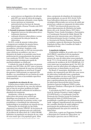Boletim Epidemiológico
Secretaria de Vigilância em Saúde − Ministério da Saúde − Brasil
| Volume 44 − 2013 | 11
•	 acesso precoce ao diagnóstico da infecção
pelo HIV por meio da oferta da testagem,
preferencialmente utilizando o teste rápido;
•	 acesso oportuno ao tratamento
antirretroviral nos Serviços de Atenção
Especializada a Pessoas Vivendo com HIV/
Aids (SAE).
2. Garantir às pessoas vivendo com HIV/aids
•	 diagnóstico precoce da tuberculose ativa e
tratamento oportuno;
•	 realização da prova tuberculínica e acesso
ao tratamento da infecção latente da
tuberculose.
No SUS, a rede de atenção à tuberculose
é composta por unidades da atenção básica,
ambulatórios especializados (referências
secundárias e terciárias), hospitais e rede
laboratorial. Nessa rede, os SAE são incorporados
como referência secundária e, por isso, o
Ministério da Saúde os recomenda como locais
preferenciais de acompanhamento das pessoas
com coinfecção TB-HIV. Esta é considerada
uma importante estratégia para queda da
morbimortalidade na coinfecção.
A redução da carga de tuberculose em pessoas
vivendo com HIV/aids e do HIV entre as pessoas
com tuberculose depende de uma boa articulação
entre os dois programas no nível local. O papel
dos gestores é determinante na superação dos
desafios e na consolidação de um sistema de saúde
comprometido com as necessidades específicas
dessa população.
A população em situação de rua
Existem poucos dados sobre tuberculose na
população em situação de rua, mas eles indicam
que se trata de um grave problema de Saúde
Pública pelo elevado coeficiente de incidência e
abandono do tratamento.
Atualmente, a ficha de investigação da
tuberculose não possui uma variável que
identifique essa população. No entanto, esse
dado será incorporado na próxima versão, o que
possibilitará a consolidação das informações
epidemiológicas na população em situação de rua.
Informações do município de São Paulo,
disponíveis no sistema TBWEB* da Secretaria de
Saúde do Estado, apontam para um coeficiente
de incidência de tuberculose de 2.168,8/100.000
habitantes na população em situação de rua, valor
44 vezes maior que o da população geral. Além
disso, a proporção de abandono de tratamento
nessa população, no ano de 2012, foi de 33,8%.
Esses indicadores destacam a necessidade de
estratégias diferenciadas nos serviços de saúde que
promovam a adesão ao tratamento de tuberculose.
O PNCT tem desenvolvido parcerias com
outros departamentos do Ministério da Saúde,
dentre eles os de Atenção Básica, DST/Aids e
Hepatites Virais, Gestão Estratégica e Participativa
e a Coordenação Nacional de Saúde Mental. Há
ainda parcerias intersetoriais com o Ministério
de Desenvolvimento Social e Combate à Fome
e a Secretaria de Direitos Humanos. Salienta-
se também o apoio do Movimento Nacional da
População de Rua e dos Conselhos de Saúde e
Assistência Social.
A população indígena
A população indígena, de acordo com o Censo
2010 (IBGE), representa 0,4% da população
brasileira.15
No entanto, nesse mesmo ano, o
número de casos de tuberculose nessa população
foi de 773 (1,1% do total de casos), perfazendo um
coeficiente de incidência de 94,5/100.000 hab. (2,5
vezes maior que na população geral). Em 2013, do
total de casos de tuberculose em indígenas, 60,0%
encontravam-se domiciliados em área rural.
No Brasil, 67 municípios, distribuídos em 14
estados, são responsáveis por 80% dos casos novos
de tuberculose notificados entre a população
indígena residente em área rural. Esses municípios
são considerados prioritários pelo PNCT
para o aperfeiçoamento das ações de controle
da tuberculose desenvolvidas pelos Distritos
Sanitários Especiais Indígenas (DSEI) e pelos
Programas Estaduais e Municipais de Controle da
Tuberculose.
A articulação do PNCT com a Coordenação-
Geral de Atenção Primária à Saúde Indígena
(CGAPSI/Sesai) e a Coordenação-Geral de
Promoção dos Direitos Sociais da Fundação
Nacional do Índio (CGPDS/Funai) tem
possibilitado a qualificação dos profissionais de
saúde indígena; empoderamento dos presidentes
dos conselhos distritais de saúde indígena e
participação dos profissionais da Funai no
acompanhamento das ações de controle da
tuberculose.
Além disso, o apoio aos Programas Estaduais
e Municipais de Controle da Tuberculose, na
articulação e parceria com os DSEI de seu
*
Sistema de Controle de Paciente com Tuberculose do Estado de São Paulo – TB Web
 