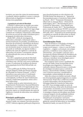 12 | Volume 44 − 2013 |
Boletim Epidemiológico
Secretaria de Vigilância em Saúde − Ministério da Saúde − Brasil
território, por meio das visitas de monitoramento
e avaliação, objetiva qualificar o acesso e a atenção
diferenciada ao diagnóstico e tratamento da
doença nessa população.
A população privada de liberdade
O Brasil é o quarto país no mundo com maior
número de pessoas presas. São 550 mil pessoas
cumprindo pena no país e o deficit de vagas chega
a 190 mil.16
Celas muito populosas, péssimas
condições de ventilação e iluminação e dificuldade
de acesso aos serviços de saúde contribuem para a
propagação da tuberculose intramuros.
Desde 2007, a ficha de investigação da
tuberculose contempla a informação sobre a
institucionalização em presídios, possibilitando a
descrição da ocorrência e distribuição da doença
nesta população. A análise desses dados revela
um incremento anual no número de casos novos.
Isso pode ser atribuído, em alguma medida, à
melhoria das ações de vigilância e controle da
tuberculose nas prisões e consequente redução
da subnotificação dos casos no sistema de
informação.
Em 2013, a população privada de liberdade
representava 0,3% da população brasileira16 e
contribuiu com 7,8% dos casos novos notificados
no país. O coeficiente de incidência da doença
nessa população foi de 936,9/100 mil hab. em
2012.
Com a publicação da Política Nacional de
Atenção Integral à Saúde das Pessoas Privadas
de Liberdade no Sistema Prisional,17
o PNCT
intensificou suas ações junto à Coordenação
Nacional de Saúde no Sistema Penitenciário,
contemplando, no Plano de Ação Estadual para
Atenção à Saúde desta população, metas com o
tema tuberculose.
Ampliou ainda as ações intersetoriais com o
Departamento Penitenciário Nacional/Ministério
da Justiça e a sociedade civil organizada que atua
diretamente com o sistema prisional. Com essas
parcerias, espera-se o fortalecimento das ações de
vigilância e controle da tuberculose nas unidades
prisionais.
Principais publicações
Para apoiar e fortalecer a organização da rede de
atenção à saúde, em conjunto com seus parceiros,
o PNCT elaborou algumas publicações disponíveis
para download gratuito no sítio eletrônico da
SVS/MS Dentre elas destacam-se: “Manual de
Recomendações para o Controle da Tuberculose
no Brasil – 2011”; “Tratamento Diretamente
Observado na Atenção Básica – Protocolo de
Enfermagem, 2011”; “Recomendações para o
Controle da Tuberculose – Guia Rápido para
Profissionais de Saúde, 2011”; “Recomendações
para o manejo da coinfecção TB-HIV em serviços
de atenção especializada a pessoas vivendo com
HIV/aids, 2013”, “Experiência de monitoramento
e avaliação no controle da tuberculose no Brasil,
2013” e o “Guia de orientações para coleta de
escarro, 2014”.
Considerações finais
Além de fortalecer as atividades estratégicas,
nos últimos quatro anos, o PNCT buscou
ocupar novos espaços – como é o caso do Poder
Legislativo –, resgatar a articulação com antigos
parceiros, e estabelecer novas relações intra e
intersetoriais – por exemplo, a parceria com a
Secretaria de Direitos Humanos da Presidência da
República. O objetivo é ampliar a discussão sobre
a doença e introduzir novas abordagens para o
controle da tuberculose no Brasil.
Para assegurar maior acesso e qualidade dos
serviços de saúde, foram incorporadas novas
tecnologias para diagnóstico e tratamento,
realizados repasses financeiros para a construção
de estratégias inovadoras para o controle da
doença, e desenvolvidos trabalhos conjuntos
com os diversos parceiros, considerando as
necessidades e potencialidades de cada um.
Além dos avanços no âmbito nacional, o Brasil
tem desempenhado papel protagonista no cenário
internacional. Desde 2012, a OMS tem reunido
as partes interessadas a fim de desenvolver a
Estratégia Global de Controle da Tuberculose
pós-2015. Essa estratégia amplia as ações de
controle da doença, inclui ações de proteção social
aos pacientes, recomenda o acesso universal à
saúde e coloca metas ousadas a serem atingidas.
A estratégia se baseia em três pilares: prevenção
e atenção integral e de alta qualidade; políticas
arrojadas e sistema de apoio aos pacientes; e
intensificação em pesquisas e inovações.
O Brasil será o proponente da nova estratégia
global de controle da tuberculose na Assembleia
Mundial de Saúde, em maio de 2014, em
 