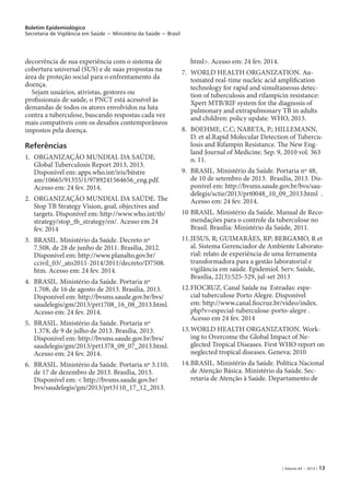 Boletim Epidemiológico
Secretaria de Vigilância em Saúde − Ministério da Saúde − Brasil
| Volume 44 − 2013 | 13
decorrência de sua experiência com o sistema de
cobertura universal (SUS) e de suas propostas na
área de proteção social para o enfrentamento da
doença.
Sejam usuários, ativistas, gestores ou
profissionais de saúde, o PNCT está acessível às
demandas de todos os atores envolvidos na luta
contra a tuberculose, buscando respostas cada vez
mais compatíveis com os desafios contemporâneos
impostos pela doença.
Referências
1. 	ORGANIZAÇÃO MUNDIAL DA SAÚDE.
Global Tuberculosis Report 2013, 2013.
Disponível em: apps.who.int/iris/bitstre
am/10665/91355/1/9789241564656_eng.pdf.
Acesso em: 24 fev. 2014.
2. 	ORGANIZAÇÃO MUNDIAL DA SAÚDE. The
Stop TB Strategy Vision, goal, objectives and
targets. Disponível em: http://www.who.int/tb/
strategy/stop_tb_strategy/en/. Acesso em 24
fev. 2014
3. 	BRASIL. Ministério da Saúde. Decreto nº
7.508, de 28 de junho de 2011. Brasília, 2012.
Disponível em: http://www.planalto.gov.br/
ccivil_03/_ato2011-2014/2011/decreto/D7508.
htm. Acesso em: 24 fev. 2014.
4. 	BRASIL. Ministério da Saúde. Portaria nº
1.708, de 16 de agosto de 2013. Brasília, 2013.
Disponível em: http://bvsms.saude.gov.br/bvs/
saudelegis/gm/2013/prt1708_16_08_2013.html.
Acesso em: 24 fev. 2014.
5. 	BRASIL. Ministério da Saúde. Portaria nº
1.378, de 9 de julho de 2013. Brasília, 2013.
Disponível em: http://bvsms.saude.gov.br/bvs/
saudelegis/gm/2013/prt1378_09_07_2013.html.
Acesso em: 24 fev. 2014.
6. 	BRASIL. Ministério da Saúde. Portaria nº 3.110,
de 17 de dezembro de 2013. Brasília, 2013.
Disponível em: < http://bvsms.saude.gov.br/
bvs/saudelegis/gm/2013/prt3110_17_12_2013.
html>. Acesso em: 24 fev. 2014.
7. 	WORLD HEALTH ORGANIZATION. Au-
tomated real-time nucleic acid amplification
technology for rapid and simultaneous detec-
tion of tuberculosis and rifampicin resistance:
Xpert MTB/RIF system for the diagnosis of
pulmonary and extrapulmonary TB in adults
and children: policy update. WHO, 2013.
8. 	BOEHME, C.C; NABETA, P.; HILLEMANN,
D. et al.Rapid Molecular Detection of Tubercu-
losis and Rifampin Resistance. The New Eng-
land Journal of Medicine. Sep. 9, 2010 vol. 363
n. 11.
9. 	BRASIL. Ministério da Saúde. Portaria nº 48,
de 10 de setembro de 2013. Brasília, 2013. Dis-
ponível em: http://bvsms.saude.gov.br/bvs/sau-
delegis/sctie/2013/prt0048_10_09_2013.html .
Acesso em: 24 fev. 2014.
10 	BRASIL. Ministério da Saúde. Manual de Reco-
mendações para o controle da tuberculose no
Brasil. Brasília: Ministério da Saúde, 2011.
11.	JESUS, R; GUIMARÃES, RP; BERGAMO, R et
al. Sistema Gerenciador de Ambiente Laborato-
rial: relato de experiência de uma ferramenta
transformadora para a gestão laboratorial e
vigilância em saúde. Epidemiol. Serv. Saúde,
Brasília, 22(3):525-529, jul-set 2013
12.	FIOCRUZ. Canal Saúde na Estradas: espe-
cial tuberculose Porto Alegre. Disponível
em: http://www.canal.fiocruz.br/video/index.
php?v=especial-tuberculose-porto-alegre .
Acesso em 24 fev. 2014
13.	WORLD HEALTH ORGANIZATION. Work-
ing to Overcome the Global Impact of Ne-
glected Tropical Diseases. First WHO report on
neglected tropical diseases. Geneva; 2010
14.	BRASIL. Ministério da Saúde. Política Nacional
de Atenção Básica. Ministério da Saúde. Sec-
retaria de Atenção à Saúde. Departamento de
 