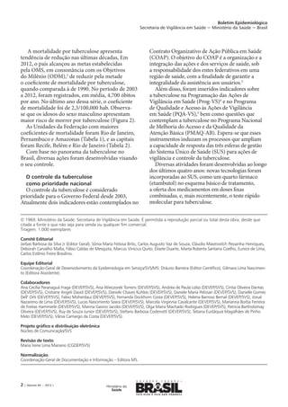Boletim Epidemiológico
Secretaria de Vigilância em Saúde − Ministério da Saúde − Brasil
2 | Volume 44 − 2013 |
© 1969. Ministério da Saúde. Secretaria de Vigilância em Saúde. É permitida a reprodução parcial ou total desta obra, desde que
citada a fonte e que não seja para venda ou qualquer fim comercial.
Tiragem: 1.000 exemplares
Comitê Editorial
Jarbas Barbosa da Silva Jr (Editor Geral), Sônia Maria Feitosa Brito, Carlos Augusto Vaz de Souza, Cláudio Maierovitch Pessanha Henriques,
Deborah Carvalho Malta, Fábio Caldas de Mesquita, Marcus Vinicius Quito, Elisete Duarte, Marta Roberta Santana Coelho, Eunice de Lima,
Carlos Estênio Freire Brasilino.
Equipe Editorial
Coordenação-Geral de Desenvolvimento da Epidemiologia em Serviço/SVS/MS: Dráurio Barreira (Editor Científico), Gilmara Lima Nascimen-
to (Editora Assistente).
Colaboradores
Ana Cecília Paranaguá Fraga (DEVEP/SVS), Ana Wieczorek Torrens (DEVEP/SVS), Andréa de Paula Lobo (DEVEP/SVS), Cíntia Oliveira Dantas
(DEVEP/SVS), Cristiane Angeli David (DEVEP/SVS), Daniele Chaves Kuhleis (DEVEP/SVS), Daniele Maria Pelissari (DEVEP/SVS), Danielle Gomes
Dell’ Orti (DEVEP/SVS), Fabio Moherdaui (DEVEP/SVS), Fernanda Dockhorn Costa (DEVEP/SVS), Helena Barroso Bernal (DEVEP/SVS), Josué
Nazareno de Lima (DEVEP/SVS), Lucas Nascimento Seara (DEVEP/SVS), Marcela Virginnia Cavalcante (DEVEP/SVS), Marianna Borba Ferreira
de Freitas Hammerle (DEVEP/SVS), Marina Gasino Jacobs (DEVEP/SVS), Olga Maíra Machado Rodrigues (DEVEP/SVS), Patricia Bartholomay
Oliveira (DEVEP/SVS), Ruy de Souza Junior (DEVEP/SVS), Stefano Barbosa Codenotti (DEVEP/SVS), Tatiana Eustáquia Magalhães de Pinho
Melo (DEVEP/SVS), Vânia Camargo da Costa (DEVEP/SVS).
Projeto gráfico e distribuição eletrônica
Núcleo de Comunicação/SVS
Revisão de texto
Maria Irene Lima Mariano (CGDEP/SVS)
Normalização
Coordenação-Geral de Documentação e Informação – Editora MS.
A mortalidade por tuberculose apresenta
tendência de redução nas últimas décadas, Em
2012, o país alcançou as metas estabelecidas
pela OMS, em consonância com os Objetivos
do Milênio (ODM),2
de reduzir pela metade
o coeficiente de mortalidade por tuberculose,
quando comparada à de 1990. No período de 2003
a 2012, foram registrados, em média, 4,700 óbitos
por ano. No último ano dessa série, o coeficiente
de mortalidade foi de 2,3/100,000 hab. Observa-
se que os idosos do sexo masculino apresentam
maior risco de morrer por tuberculose (Figura 2).
As Unidades da Federação com maiores
coeficientes de mortalidade foram Rio de Janeiro,
Pernambuco e Amazonas (Tabela 1), e as capitais
foram Recife, Belém e Rio de Janeiro (Tabela 2).
Com base no panorama da tuberculose no
Brasil, diversas ações foram desenvolvidas visando
o seu controle.
O controle da tuberculose
como prioridade nacional
O controle da tuberculose é considerado
prioridade para o Governo Federal desde 2003,
Atualmente dois indicadores estão contemplados no
Contrato Organizativo de Ação Pública em Saúde
(COAP). O objetivo do COAP é a organização e a
integração das ações e dos serviços de saúde, sob
a responsabilidade dos entes federativos em uma
região de saúde, com a finalidade de garantir a
integralidade da assistência aos usuários.3
Além disso, foram inseridos indicadores sobre
a tuberculose na Programação das Ações de
Vigilância em Saúde (Prog-VS)4
e no Programa
de Qualidade e Acesso às Ações de Vigilância
em Saúde (PQA-VS),5
bem como questões que
contemplam a tuberculose no Programa Nacional
de Melhoria do Acesso e da Qualidade da
Atenção Básica (PMAQ-AB). Espera-se que esses
instrumentos induzam os processos que ampliam
a capacidade de resposta das três esferas de gestão
do Sistema Único de Saúde (SUS) para ações de
vigilância e controle da tuberculose.
Diversas atividades foram desenvolvidas ao longo
dos últimos quatro anos: novas tecnologias foram
incorporadas ao SUS, como um quarto fármaco
(etambutol) no esquema básico de tratamento,
a oferta dos medicamentos em doses fixas
combinadas, e, mais recentemente, o teste rápido
molecular para tuberculose.
 