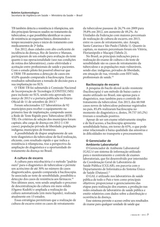 Boletim Epidemiológico
Secretaria de Vigilância em Saúde − Ministério da Saúde − Brasil
| Volume 44 − 2013 | 7
TB também detecta a resistência à rifampicina, um
dos principais fármacos usados no tratamento da
tuberculose, o que possibilita identificar os casos
de resistência ao esquema básico, diminuindo o
tempo necessário para o início do tratamento com
medicamentos de 2ª linha.
Em 2012, duas cidades com alto coeficiente de
incidência da doença, Rio de Janeiro e Manaus,
participaram de um estudo para avaliação do teste
quanto à sua operacionalidade (uso nas condições
de rotina dos laboratórios), custo-efetividade e
aceitação entre profissionais de saúde e pacientes.
Com o estudo piloto foi possível observar que
o TRM-TB aumentou a detecção de casos em
43,0% quando comparado à baciloscopia. Esses
resultados subsidiaram a tomada de decisão para a
sua implantação no SUS.
O TRM-TB foi submetido à Comissão Nacional
de Incorporação de Tecnologia (CONITEC/MS)
para inclusão no SUS, sendo esta aprovada em
março de 2013 e a portaria publicada no Diário
Oficial de 11 de setembro de 2013.9
Foram selecionados 127 laboratórios de 92
municípios para receber o equipamento na
primeira fase de implantação, compondo assim
a Rede de Teste Rápido para Tuberculose (RTR-
TB). Os critérios de seleção dos municípios foram:
capitais; alta carga de doença em 2012 (>130
casos); população privada de liberdade; população
indígena; municípios de fronteiras.
A possibilidade de dispor amplamente de um
teste diagnóstico da tuberculose de fácil realização,
eficiente, com resultado rápido e que indica a
resistência à rifampicina, traz a perspectiva da
ampliação do diagnóstico e a oportunidade do
tratamento da doença no Brasil.
A cultura de escarro
A cultura para micobactéria é o método “padrão
ouro” para o diagnóstico de tuberculose e permite
um acréscimo de até 30% no número de casos
diagnosticados, quando comparada à baciloscopia.
Se associada ao teste de sensibilidade, possibilita a
detecção dos casos de resistência aos fármacos.10
Nos últimos anos, vem sendo ampliado o processo
de descentralização da cultura em meio sólido
(Ogawa-Kudoh) e ampliada a realização da
cultura automatizada (em meio líquido), realizada
atualmente em 13 estados.
Essas estratégias permitiram que a realização de
cultura de escarro entre os casos de retratamento
da tuberculose passasse de 26,7% em 2009 para
39,8% em 2012, um aumento de 49,2%. As
Unidades da Federação com maiores percentuais
de realização de cultura de escarro, em 2013,
entre os casos de retratamento, são: Amapá,
Santa Catarina e São Paulo (Tabela 1). Quanto às
capitais, os maiores percentuais foram em Vitória,
Florianópolis e Macapá (Tabela 2).
No Brasil, as principais indicações para a
realização do exame de cultura e do teste de
sensibilidade são os casos de retratamento da
tuberculose e as populações mais vulneráveis,
sendo elas: indígenas, privados de liberdade,
em situação de rua, vivendo com HIV/aids,
profissionais de saúde.10
Baciloscopia de escarro
A pesquisa do bacilo álcool-ácido-resistente
(baciloscopia) é um método de baixo custo e
muito utilizado no Brasil, não apenas para o
diagnóstico, mas também para o controle do
tratamento da tuberculose. Em 2013, dos 60.948
casos novos de tuberculose pulmonar registrados
no país, 85,4% realizaram baciloscopia no
momento do diagnóstico e, destes, 39.757 (65,2%)
tiveram o resultado positivo.
Apesar de ser um exame relativamente simples
e de fácil acesso, a baciloscopia apresenta
sensibilidade baixa, em torno de 65%, o que pode
estar relacionado à baixa qualidade das amostras e
às dificuldades no transporte e processamento.
O Gerenciador de
Ambiente Laboratorial
O Gerenciador de Ambiente Laboratorial
(GAL) é um sistema de informação utilizado
para o monitoramento e controle de exames
laboratoriais, que foi desenvolvido por intermédio
da Coordenação Geral de Laboratório de
Saúde Pública (CGLAB), em parceria com o
Departamento de Informática do Sistema Único
de Saúde (Datasus).11
O GAL é utilizado nos laboratórios de saúde
pública de todo o País e tem como principais
objetivos: proporcionar o gerenciamento das
etapas para realização dos exames; a produção nas
redes estaduais de laboratório de saúde pública e
emitir relatórios com dados sobre a distribuição e
ocorrência da doença.
Esse sistema permite o acesso online aos resultados
de exame para qualquer unidade de saúde que
 