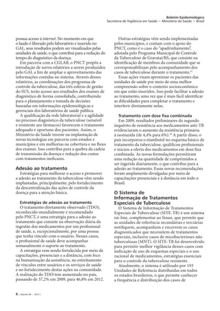8 | Volume 44 − 2013 |
Boletim Epidemiológico
Secretaria de Vigilância em Saúde − Ministério da Saúde − Brasil
possua acesso à internet. No momento em que
o laudo é liberado pelo laboratório e inserido no
GAL, seus resultados podem ser visualizados pelas
unidades de saúde, o que contribui para a redução do
tempo do diagnóstico da doença.
Em parceria com a CGLAB, o PNCT propôs a
introdução de novos relatórios a serem produzidos
pelo GAL a fim de ampliar o aproveitamento das
informações contidas no sistema. Através desses
relatórios, as coordenações dos programas de
controle da tuberculose, das três esferas de gestão
do SUS, terão acesso aos resultados dos exames de
diagnóstico de forma consolidada, contribuindo
para o planejamento e tomada de decisões
baseadas em informações epidemiológicas e
gerenciais dos laboratórios de saúde pública.
A qualificação da rede laboratorial e a agilidade
no processo diagnóstico da tuberculose (sensível
e resistente aos fármacos) favorecem o tratamento
adequado e oportuno dos pacientes. Assim, o
Ministério da Saúde investe na implantação de
novas tecnologias em parceria com estados e
municípios e em melhorias na cobertura e no fluxo
dos exames. Isso contribui para a quebra da cadeia
de transmissão da doença e redução dos custos
com tratamentos ineficazes.
Adesão ao tratamento
Estratégias para melhorar o acesso e promover
a adesão ao tratamento da tuberculose vêm sendo
implantadas, principalmente, pelo fortalecimento
da descentralização das ações de controle da
doença para a atenção básica.
Estratégias de adesão ao tratamento
O tratamento diretamente observado (TDO),
reconhecido mundialmente e recomendado
pelo PNCT, é uma estratégia para a adesão ao
tratamento que consiste na observação diária da
ingestão dos medicamentos por um profissional
de saúde, e, excepcionalmente, por uma pessoa
que tenha vínculo com o usuário. Nesses casos,
o profissional de saúde deve acompanhar
semanalmente o suporte ao tratamento.
A estratégia vem sendo fortalecida por meio de
capacitações, presenciais e a distância, com foco
na humanização da assistência, no estreitamento
de vínculos entre usuários e os serviços de saúde
e no fortalecimento destas ações na comunidade.
A realização do TDO tem aumentado no país,
passando de 37,2% em 2009, para 46,8% em 2012.
Outras estratégias vêm sendo implementadas
pelos municípios, e contam com o apoio do
PNCT, como é o caso do “apadrinhamento”,
adotada pelo Programa Municipal de Controle
da Tuberculose de Gravataí/RS, que consiste na
identificação de membros da comunidade que se
corresponsabilizam pelo acompanhamento dos
casos de tuberculose durante o tratamento.12
Essas ações visam aproximar os pacientes das
unidades de saúde por meio de uma melhor
compreensão sobre o contexto socioeconômico
em que estão inseridos. Isso pode facilitar a adesão
ao tratamento, uma vez que é mais fácil identificar
as dificuldades para completar o tratamento e
interferir diretamente nelas.
Tratamento com dose fixa combinada
Em 2009, resultados preliminares do segundo
inquérito de resistência aos medicamentos anti-TB
evidenciaram o aumento da resistência primária
à isoniazida (de 4,4% para 6%).10
A partir disso, o
país incorporou o etambutol no esquema básico de
tratamento da tuberculose, qualificou profissionais
e iniciou a oferta dos medicamentos em dose fixa
combinada. As novas formulações permitiram
uma redução na quantidade de comprimidos a
ser ingerida diariamente, o que contribui para a
adesão ao tratamento. Essas novas recomendações
foram amplamente divulgadas por meio de
capacitações presenciais e à distância em todo o
Brasil.
O Sistema de
Informação de Tratamentos
Especiais de Tuberculose
O Sistema de Informação de Tratamentos
Especiais de Tuberculose (SITE-TB) é um sistema
on-line, complementar ao Sinan, que permite que
as unidades de referência secundárias e terciárias
notifiquem, acompanhem e encerrem os casos
diagnosticados que necessitem de tratamentos
especiais, inclusive casos de micobacterioses não
tuberculosas (MNT). O SITE-TB foi desenvolvido
para permitir melhor vigilância desses casos com
indicação de uso de esquemas especiais e o uso
racional de medicamentos, estratégias essenciais
para o controle da tuberculose resistente.
Atualmente, o sistema é utilizado por 193
Unidades de Referência distribuídas em todos
os estados brasileiros, o que permite conhecer
a frequência e distribuição dos casos de
 