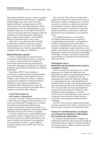 Boletim Epidemiológico
Secretaria de Vigilância em Saúde − Ministério da Saúde − Brasil
| Volume 44 − 2013 | 9
tuberculose resistente no país, e orientar a gestão;
o fornecimento dos medicamentos e a vigilância
epidemiológica para esses casos. Em 2013,
foram notificados e acompanhados no SITE-
TB 148 casos novos de monorresistência, 50 de
polirresistência, 525 de multirresistência, 21 de
resistência extensiva, 211 de MNT, além de 878
casos com indicação de uso de esquemas especiais
em decorrência de hepatopatias, intolerância
grave, alergia medicamentosa, comorbidades,
falência ao esquema básico, entre outros.
Além disso, os profissionais das Unidades
de Referência recebem apoio técnico para o
manejo clínico dos casos que são avaliados
individualmente por médicos especialistas que
compõem uma equipe de validadores.
Determinantes sociais
Frente à complexidade dos determinantes
das doenças relacionadas à pobreza, é crescente
o consenso internacional da necessidade de
intervenções intersetoriais que enfrentem de
forma mais abrangente os problemas de saúde da
população, especialmente dos grupos em situação
de pobreza.13
Para tanto, o PNCT tem investido na
articulação com diversos atores governamentais,
não governamentais e Instituições de Ensino e
Pesquisa com o objetivo de reduzir o estigma e
o preconceito; promover os direitos humanos;
intensificar a participação comunitária e a
articulação intersetorial; promover ações de
proteção social aos pacientes com tuberculose; e
ampliar a consciência sobre a doença.
Frente Parlamentar de
Luta Contra a Tuberculose
A criação da Frente Parlamentar de Luta contra
a Tuberculose no Congresso Nacional destaca-se
como uma importante estratégia para a inserção
da temática na agenda dos parlamentares,
criando as bases para a discussão da política e o
aperfeiçoamento da legislação relacionada à saúde,
assistência social e outros setores vinculados.
A Frente contribui para a sustentabilidade do
movimento social e a implantação de possíveis
benefícios às pessoas afetadas pela doença, tais
como a inclusão dos pacientes em programas
de transferência de renda e a gratuidade no
transporte público para aqueles que estão em
tratamento.
Em março de 2013, a Frente Parlamentar
propôs a instalação da “Subcomissão especial
destinada a analisar e diagnosticar a situação
em que se encontram as políticas de governo
relacionadas às doenças determinadas pela
pobreza”, por meio da qual foram realizadas
audiências públicas, entrevistas e análise de
documentos que resultaram no seu relatório
final.
Esse relatório destacou a necessidade
do trabalho intersetorial para responder à
complexidade das demandas e consequências
sociais do adoecimento por tuberculose, e
apontou a fragilidade das ações e dos serviços
voltados às populações mais vulneráveis, o que
justifica articulação do PNCT com a Secretaria de
Direitos Humanos da Presidência da Republica
(SDH/PR), o Instituto Nacional de Seguridade
Social (INSS) e o Departamento Penitenciário
Nacional (DPN).
Articulação com o
Ministério do Desenvolvimento Social e
Combate à Fome
Entre os avanços da articulação com o MDS,
destacam-se a inclusão da tuberculose nos
indicadores de saúde acompanhados pelo Plano
Brasil sem Miséria e a inclusão do tema na
capacitação das equipes de saúde que realizam
o acompanhamento das condicionalidades do
Programa Bolsa Família. Uma das principais ações
foi o relacionamento das bases de dados do Sinan-
TB com a do Cadastro Único para Programas
Sociais do Governo Federal (CadÚnico). Esse
trabalho permitiu quantificar os casos de
tuberculose em vulnerabilidade social, conhecer
a situação socioeconômica, estimar lacunas
na atenção a esta população e planejar novas
estratégias.
Em 2013, deu-se início a elaboração do plano
de ações conjuntas entre saúde e assistência social,
processo que se encontra em desenvolvimento.
Visitas de monitoramento e avaliação
aos Programas Estaduais e Municipais
de Controle da Tuberculose
As visitas de monitoramento e avaliação aos
Programas Estaduais e Municipais de Controle da
Tuberculose têm por objetivo contribuir política e
tecnicamente para a melhora contínua das ações
de controle da doença.
 