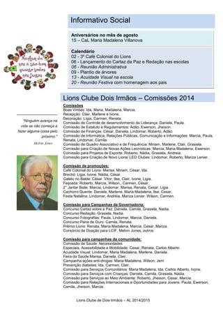 Lions Clube de Dois Irmãos – AL 2014/2015
“Para chamar a atenção
do leitor, coloque uma
frase ou citação
interessante do texto
aqui."
“Ninguém avança na
vida se não começa a
fazer alguma coisa pelo
próximo."
Aniversários no mês de agosto
15 – CaL Maria Madalena Villanova
Calendário
02 - 3º Café Colonial do Lions
06 - Lançamento do Cartaz da Paz e Redação nas escolas
06 - Reunião Administrativa
09 - Plantio de árvores
13 - Acuidade Visual na escola
20 - Reunião Festiva com homenagem aos pais
Melvin Jones
Comissões
Boas Vindas: Ida, Maria, Madalena, Marcia.
Recepção: Clair, Marlene e Ivone.
Decoração: Lígia, Carmen, Renata.
Comissão de Controle de desenvolvimento da Liderança: Daniela, Paula.
Comissão de Estatuto e Regulamentos: Adão, Ewerson, Jheison.
Comissão de Finanças: César, Daniela, Lindomar, Roberto, Adão.
Comissão de Informática, Relações Públicas, Comunicação e Informações: Marcia, Paula,
Renata, Lindomar, Camila.
Comissão de Quadro Associativo e de Frequência: Miriam, Marlene, Clair, Grasiela.
Comissão para Criação de Novas Ações Leonísticas: Marcia, Maria Madalena, Ewerson.
Comissão para Projetos de Esporte: Roberto, Nádia, Grasiela, Andreia.
Comissão para Criação de Novo Lions/ LEO Clubes: Lindomar, Roberto, Mariza Lenier.
Comissão de promoções:
Café Colonial do Lions: Marisa, Miriam, César, Ida.
Brechó: Ligia, Ivone, Nádia, César.
Galeto no Balde: César. Vitor, Ilse, Clair, Ivone, Ligia.
Feijoada: Roberto, Marcia, Wilson., Carmen, César.
2° Jantar Baile: Marcia, Lindomar, Marisa, Renata, Cesar, Ligia.
Cachorro Quente: Daniela, Marlene, Maria Madalena, Ilse, Cesar.
Festa Natalina: Lindomar, Andréia, Mariza Lenier. Wilson, Carmen.
Comissão para Campanhas da Governadoria:
Concurso Cartaz sobre a Paz: Daniela, Camila, Grasiela, Nadia.
Concurso Redação: Grasiela, Nadia.
Concurso Fotografias: Paula, Lindomar, Marcia, Daniela.
Concurso Pena de Ouro: Camila, Renata.
Prêmio Lions: Renata, Maria Madalena, Marcia, Cesar, Mariza.
Consórcio de Doação para LCIF, Melvin Jones, outros:
Comissão para campanhas da comunidade:
Comissão de Saúde: Necessidades
Especiais, Acessibilidade e Mobilidade: Cesar, Renata, Carlos Alberto
Acuidade Visual: Lindomar, Maria Madalena, Marlene, Daniela.
Feira da Saúde:Marisa, Daniela, Clair.
Campanha ações anti-drogas: Maria Madalena, Wilson, Jerri
Prevenção diabetes: Ida, Carmen, Clair.
Comissão para Serviços Comunitários: Maria Madalena, Ida, Carlos Alberto, Ivone.
Comissão para Serviços com Crianças: Daniela. Camila, Grasiela, Nádia.
Comissão para Serviços ao Meio Ambiente: Roberto, Jheison, Cesar, Marcia.
Comissão para Relações Internacionais e Oportunidades para Jovens: Paula, Ewerson,
Camila, Jheison, Marcia.
Informativo Social
Lions Clube Dois Irmãos – Comissões 2014
 