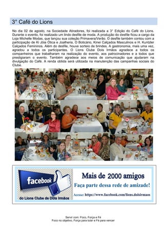 Servir com: Foco, Força e Fé
Foco no objetivo, Força para lutar e Fé para vencer
3° Café do Lions
No dia 02 de agosto, na Sociedade Atiradores, foi realizada a 3° Edição do Café do Lions.
Durante o evento, foi realizado um lindo desfile de moda. A produção do desfile ficou a cargo da
Loja Michelle Modas, que lançou sua coleção Primavera/Verão. O desfile também contou com a
participação de Ki Jóia Ótica e Joalheria, O Boticário, Kinei Calçados Masculinos e H. Kuntzler
Calçados Femininos. Além do desfile, houve sorteio de brindes. A gastronomia, mais uma vez,
agradou a todos os participantes. O Lions Clube Dois Irmãos agradece a todos os
companheiros que trabalharam na realização do evento, aos patrocinadores e a todos que
prestigiaram o evento. Também agradece aos meios de comunicação que ajudaram na
divulgação do Café. A renda obtida será utilizada na manutenção das campanhas sociais do
Clube.
 