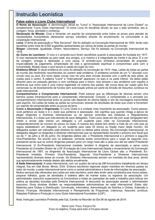 Servir com: Foco, Força e Fé
Foco no objetivo, Força para lutar e Fé para vencer
Instrução Leonística
Fatos sobre o Lions Clubs International
O Nome da Associação: A denominação oficial do "Lions" é "Associação Internacional de Lions Clubes" ou
simplesmente "Lions Clubs International". O nome Lions foi escolhido devido ao que o leão simboliza, isto é,
coragem, força, atividade e confiança.
Declaração de Missão: Criar e fomentar um espírito de compreensão entre todos os povos para atender às
necessidades humanitárias oferecendo serviço voluntário através do envolvimento na comunidade e da
cooperação internacional.
Lema: O lema da associação é "Nós Servimos". Ele foi adotado na Convenção Internacional de 1954, tendo sido
escolhido entre mais de 6.000 sugestões apresentadas por sócios de todas as partes do mundo.
Slogan: Liberdade, Igualdade, Ordem, Nacionalismo, Serviço. Ele foi adotado na Convenção Internacional de
1919.
As Cores do Leonismo: O roxo e o amarelo-ouro foram escolhidos quando a associação foi fundada em 1917.
O roxo representa lealdade ao país natal, aos amigos, a si mesmo e à integridade da mente e da alma. É a cor
da coragem, energia e dedicação a uma causa. O amarelo-ouro simboliza sinceridade de propósito,
imparcialidade de julgamento, simplicidade de vida e generosidade espiritual e compromisso para com a
humanidade. Muitas vezes o azul escuro é usado em lugar do roxo.
Emblema Oficial :O atual emblema do Lions foi adotado na convenção de 1919. Hoje, Leões de todas as partes
do mundo são facilmente reconhecidos ao usarem este emblema. O emblema consiste de um "L" dourado num
círculo roxo ou azul. Em torno deste círculo roxo há uma área circular dourada com o perfil de dois leões, de
costas para o centro. A palavra "Lions" e "International" aparecem no topo e na parte inferior. Os leões estão
olhando para um passado glorioso e com confiança para o futuro. Use sempre o seu emblema com orgulho e
lembre-se que como esta é uma marca registrada na maioria dos países, ele nunca deve ser usado para fins
comerciais ou de levantamento de fundos sem autorização prévia por parte da Divisão de Assuntos Jurídicos na
sede internacional.
Companheirismo e Compreensão Internacional: Pode parecer que as diferenças de idiomas seriam uma
barreira quase intransponível para a compreensão internacional. Contudo, a compreensão e a amizade (ou
companheirismo) internacional entre os povos não depende do idioma falado e sim de mensagens transmitidas
pelo espírito. Os Leões de todas as partes se comunicam através de atividades de clube que criam e fomentam
um espírito de compreensão entre os povos da terra.
Como a Associação é Organizada: O Lions Clube é a unidade mais importante da associação. Como pessoa,
você pertence ao clube e é o clube que pertence à associação. Isto significa que quando chega a época de
eleger dirigentes e Diretores Internacionais ou de aprovar emendas aos Estatutos e Regulamentos
Internacionais, é o clube que vota através de seus delegados. Todo Lions clube em dia com suas obrigações tem
direito a enviar pelo menos um delegado e um suplente para votar na Convenção Internacional,
independentemente do número de sócios no clube. A maioria dos clubes tem direito a mais de um voto pois as
regras estabelecem um delegado ou um suplente para cada 25 sócios ou fração maior deste número. Os
delegados podem ser indicados pela diretoria do clube ou eleitos pelos sócios. Na Convenção Internacional, os
delegados elegem os dirigentes e diretores internacionais que os representarão durante o próximo ano fiscal que
vai de 1° de julho a 30 de junho. Os dirigentes eleitos são: o Presidente Internacional e o primeiro e segundo
Vice-Presidentes. De acordo com os estatutos, somente existe concorrência para o cargo de segundo vice-
presidente sendo que os outros dirigentes passam para um cargo mais alto a cada ano até ser eleito Presidente
Internacional. O Ex-Presidente Internacional imediato também é dirigente da associação e serve como
Presidente do Conselho Diretor de LCIF (Fundação de Lions Internacional) Desde o encerramento da Convenção
Internacional de 1997, os dirigentes da Associação Internacional de Lions Clubes são: o Presidente, Ex-
Presidente Imediato, Primeiro Vice-Presidente, Segundo Vice-Presidente e Diretores Internacionais
representando diversas áreas do mundo. Os Diretores Internacionais servem um mandato de dois anos, sendo
que aproximadamente metade destes são eleitos anualmente.
A Sede Internacional: A sede internacional, com um quadro de cerca de 290 funcionários trabalhando em tempo
integral, fica em Oak Brook, Illinois, EUA. Embora escritórios regionais sejam mantidos em diversos países ao
redor do mundo, a sede internacional serve como a central administrativa e fonte de informações da associação.
Muitos serviços são oferecidos aos Leões por este escritório, entre eles emitir carta constitutiva aos novos clubes,
preparar folhetos, guias de atividades e boletins além de manter todos os registros da associação. Um
administrador executivo supervisiona os funcionários e todas as operações da sede e trabalha para colocar em
prática as decisões tomadas pela Diretoria Internacional. A tesoureira da associação assiste o administrador
executivo. Onze divisões dividem as responsabilidades administrativas da sede internacional. Estas são:
Materiais para Clubes e Distribuição, Convenção, Informática, Administração de Distritos e Clubes, Extensão e
Sócios, Finanças, Atividades Internacionais e Planejamento de Programas, Liderança, Assuntos Jurídicos,
Relações Públicas e Produção e Lions Clubs International Foundation (LCIF).
Nota: Instrução Leonística Proferida pela CaL Camila na Reunião do Dia 06 de agosto de 2014.
 