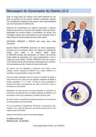 Lions Clube de Dois Irmãos - AL 2014/2015
Mensagem do Governador do Distrito LD-2
Após um longo tempo de vivência como parte integrante de uma
jaula, um período de muito estudo, trabalho e dedicação, estamos
nos considerando preparados para assumir esta responsabilidade
que é ser Governador do Distrito LD2.
Sabemos do compromisso que estamos assumindo e estamos
cientes de que vai ser um ano de muito trabalho. Visita aos Clubes,
participação em eventos oficiais e comunitários, ter sempre uma
mensagem positiva para continuidade de nossa atividade frente a
estes Clubes de Serviços farão parte das nossas ações.
INTEGRAR, CRESCER e SERVIR será nosso lema nesta
caminhada.
Quando falamos INTEGRAR, pensamos em trocar experiências,
pensamos em nos conhecer melhor, em valorizar as experiências
vividas como Leões e ter orgulho destas ações.
O CRESCER abrange dois significados: um deles é de aumentar
nosso quadro de associados, com novos companheiros e com a
criação de novos Clubes. Também CRESCER como ser humano,
como indivíduo social, sendo sensível e preocupado com o próximo,
com as pessoas que são o motivo do nosso voluntariado.
Se tivermos uma boa integração e crescermos como Clube e como
cidadãos, teremos condições de SERVIR mais e melhor, SERVIR com
qualidade e com generosidade a nossa comunidade.
Para que nossas realizações ocorram é preciso um trabalho de equipe, e
neste sentido que vou contar com meu gabinete, presidentes de Região e
Divisão, assessores, 1º e 2º VDG, o Comitê de Honra, presidentes e
diretorias dos clubes e principalmente com cada um dos CCLL, CCaLL e
Domadoras do nosso Distrito.
Destacamos um grupo que tem sido muito importante no movimento: os
Léos Clubes. Os jovens têm feito um trabalho destacado no SERVIR e com
isto elevado o nome Lions. Acreditamos no trabalho de todos vocês.
Se cada um fizer a sua parte tenho certeza que teremos um ano leonístico
de muita atividade, mas muito tranquilo.
Por isto companheiros, companheiras, domadoras e companheiros Leos,
contamos com o apoio de todos para que possamos fazer junto um bom
trabalho neste AL 2014/2015.
Estamos muito felizes em assumir esta responsabilidade.
CL Gilberto e CaL Ligia
DG Distrito LD2 – AL 2014-2015
 