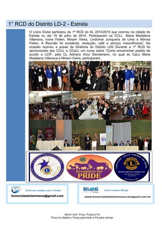 Servir com: Foco, Força e Fé
Foco no objetivo, Força para lutar e Fé para vencer
1° RCD do Distrito LD-2 - Estrela
O Lions Clube participou da 1ª RCD do AL 2014/2015 que ocorreu na cidade de
Estrela no dia 19 de julho de 2014. Participaram os CCLL Maria Madalena
Villanova, Ivone Feiten, Miriam Vieira, Lindomar Junqueira de Lima e Marisa
Feiten. A Reunião foi excelente, recepção, café e almoço maravilhosos!. Na
ocasião ocorreu a posse da Diretoria do Distrito LD2. Durante a 1ª RCD foi
oportunizado aos CCLL e CCaLL um curso sobre "Como encaminhar pedido de
auxílio a LCIF, pelo CL Adriano Artur Dienstmann, no qual as CaLs Maria
Madalena Villanova e Miriam Vieira, participaram.
 
