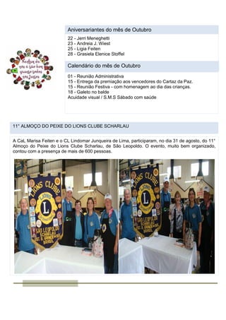 Aniversariantes do mês de Outubro
22 - Jerri Meneghetti
23 - Andreia J. Wiest
25 - Ligia Feiten
28 - Grasiela Elenice Stoffel
Calendário do mês de Outubro
01 - Reunião Administrativa
15 - Entrega da premiação aos vencedores do Cartaz da Paz.
15 - Reunião Festiva - com homenagem ao dia das crianças.
18 - Galeto no balde
Acuidade visual / S.M.S Sábado com saúde
11° ALMOÇO DO PEIXE DO LIONS CLUBE SCHARLAU
A CaL Marisa Feiten e o CL Lindomar Junqueira de Lima, participaram, no dia 31 de agosto, do 11°
Almoço do Peixe do Lions Clube Scharlau, de São Leopoldo. O evento, muito bem organizado,
contou com a presença de mais de 600 pessoas.
 