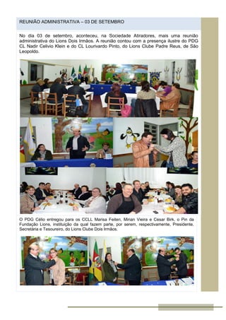 REUNIÃO ADMINISTRATIVA – 03 DE SETEMBRO
No dia 03 de setembro, aconteceu, na Sociedade Atiradores, mais uma reunião
administrativa do Lions Dois Irmãos. A reunião contou com a presença ilustre do PDG
CL Nadir Celivio Klein e do CL Lourivardo Pinto, do Lions Clube Padre Reus, de São
Leopoldo.
O PDG Célio entregou para os CCLL Marisa Feiten, Mirian Vieira e Cesar Birk, o Pin da
Fundação Lions, instituição da qual fazem parte, por serem, respectivamente, Presidente,
Secretária e Tesoureiro, do Lions Clube Dois Irmãos.
 