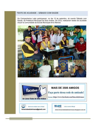 TESTE DE ACUIDADE – SÁBADO COM SAÚDE
Os Companheiros Leão participaram, no dia 13 de setembro, do evento Sábado com
Saúde, da Prefeitura Municipal de Dois Irmãos. Os CCLL realizaram testes de acuidade
visual na comunidade da Escola Municipal Arno Nienow.
MAIS DE 3500 AMIGOS
 