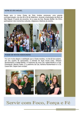 KERB DE SÃO MIGUEL
Neste ano, o Lions Clube de Dois Irmãos promoveu uma grande
confraternização, nos dia 28 e 29 de Setembro, durante a festividade de Kerb de
São Miguel. O ponto de encontro, foi a casa da CaL Renata Stoffel. Os CCLL
participaram dos momentos culturais, religiosos e festivos do evento.
POSSE DE NOVOS ASSOCIADOS
Foi com muita alegria e satisfação que o Clube recebeu, no dia 02 de outubro,
em seu quadro de associados, a entrada de duas novas CasL: Adriana
Rockembach e Isabel Berlitz. A madrinha da nova CaL Isabel Berlitz é a CaL
Presidente, Marisa Feiten. E o padrinho da CaL Adriana Rockembach é o CL
Cesar Birk. Sejam bem-vindas!
 