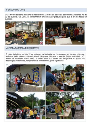 3° BRECHÓ DO LIONS
O 3° Brechó solidário do Lions foi realizado na Cancha de Bolão da Sociedade Atiradores, no dia
03 de outubro. Os CCLL se empenharam em conseguir produtos para que o brechó fosse um
sucesso.
MATEADA NA PRAÇA DO IMIGRANTE
O Lions trabalhou, no dia 12 de outubro, na Mateada em homenagem ao dia das crianças,
realizada pelo produtor cultural Ademir Nogueira. Durante o evento, foram realizados 147
testes de acuidade. Além disso, o clube doou 100 litrões de refrigerante e ajudou na
distribuição de sorvetes, refrigerantes e enroladinhos, para a garotada
 
