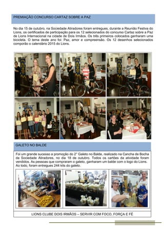 No dia 15 de outubro, na Sociedade Atiradores foram entregues, durante a Reunião Festiva do
Lions, os certificados de participação para os 12 selecionados do concurso Cartaz sobre a Paz
de Lions Internacional na cidade de Dois Irmãos. Os três primeiros colocados ganharam uma
bicicleta. O tema deste ano foi: Paz, amor e compreensão. Os 12 desenhos selecionados
comporão o calendário 2015 do Lions.
PREMIAÇÃO CONCURSO CARTAZ SOBRE A PAZ
GALETO NO BALDE
Foi um grande sucesso a promoção do 2° Galeto no Balde, realizado na Cancha de Bocha
da Sociedade Atiradores, no dia 18 de outubro. Todos os cartões da atividade foram
vendidos. As pessoas que compraram o galeto, ganharam um balde com o logo do Lions.
Ao todo, foram entregues 244 kits do galeto.
LIONS CLUBE DOIS IRMÃOS – SERVIR COM FOCO, FORÇA E FÉ
 