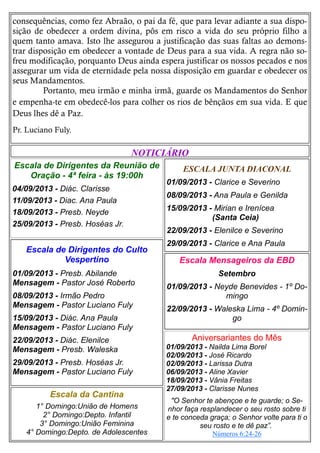 consequências, como fez Abraão, o pai da fé, que para levar adiante a sua dispo-
sição de obedecer a ordem divina, pôs em risco a vida do seu próprio filho a
quem tanto amava. Isto lhe assegurou a justificação das suas faltas ao demons-
trar disposição em obedecer a vontade de Deus para a sua vida. A regra não so-
freu modificação, porquanto Deus ainda espera justificar os nossos pecados e nos
assegurar um vida de eternidade pela nossa disposição em guardar e obedecer os
seus Mandamentos.
Portanto, meu irmão e minha irmã, guarde os Mandamentos do Senhor
e empenha-te em obedecê-los para colher os rios de bênçãos em sua vida. E que
Deus lhes dê a Paz.
Pr. Luciano Fuly.
ESCALA JUNTA DIACONAL
01/09/2013 - Clarice e Severino
08/09/2013 - Ana Paula e Genilda
15/09/2013 - Mirian e Irenícea
(Santa Ceia)
22/09/2013 - Elenilce e Severino
29/09/2013 - Clarice e Ana Paula
Escala da Cantina
1° Domingo:União de Homens
2° Domingo:Depto. Infantil
3° Domingo:União Feminina
4° Domingo:Depto. de Adolescentes
Escala Mensageiros da EBD
Setembro
01/09/2013 - Neyde Benevides - 1º Do-
mingo
22/09/2013 - Waleska Lima - 4º Domin-
go
Escala de Dirigentes do Culto
Vespertino
01/09/2013 - Presb. Abilande
Mensagem - Pastor José Roberto
08/09/2013 - Irmão Pedro
Mensagem - Pastor Luciano Fuly
15/09/2013 - Diác. Ana Paula
Mensagem - Pastor Luciano Fuly
22/09/2013 - Diác. Elenilce
Mensagem - Presb. Waleska
29/09/2013 - Presb. Hoséas Jr.
Mensagem - Pastor Luciano Fuly
NOTICIÁRIO
Escala de Dirigentes da Reunião de
Oração - 4ª feira - às 19:00h
04/09/2013 - Diác. Clarisse
11/09/2013 - Diac. Ana Paula
18/09/2013 - Presb. Neyde
25/09/2013 - Presb. Hoséas Jr.
Aniversariantes do Mês
01/09/2013 - Nailda Lima Borel
02/09/2013 - José Ricardo
02/09/2013 - Larissa Dutra
06/09/2013 - Aline Xavier
18/09/2013 - Vânia Freitas
27/09/2013 - Clarisse Nunes
"O Senhor te abençoe e te guarde; o Se-
nhor faça resplandecer o seu rosto sobre ti
e te conceda graça; o Senhor volte para ti o
seu rosto e te dê paz”.
Números 6:24-26
 