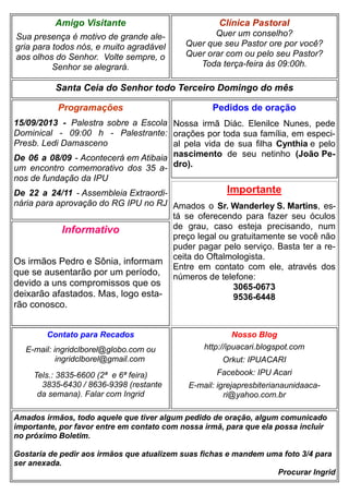 Clínica Pastoral
Quer um conselho?
Quer que seu Pastor ore por você?
Quer orar com ou pelo seu Pastor?
Toda terça-feira às 09:00h.
Nosso Blog
http://ipuacari.blogspot.com
Orkut: IPUACARI
Facebook: IPU Acari
E-mail: igrejapresbiterianaunidaaca-
ri@yahoo.com.br
Santa Ceia do Senhor todo Terceiro Domingo do mês
Programações
15/09/2013 - Palestra sobre a Escola
Dominical - 09:00 h - Palestrante:
Presb. Ledi Damasceno
De 06 a 08/09 - Acontecerá em Atibaia
um encontro comemorativo dos 35 a-
nos de fundação da IPU
De 22 a 24/11 - Assembleia Extraordi-
nária para aprovação do RG IPU no RJ
Contato para Recados
E-mail: ingridclborel@globo.com ou
ingridclborel@gmail.com
Tels.: 3835-6600 (2ª e 6ª feira)
3835-6430 / 8636-9398 (restante
da semana). Falar com Ingrid
Amigo Visitante
Sua presença é motivo de grande ale-
gria para todos nós, e muito agradável
aos olhos do Senhor. Volte sempre, o
Senhor se alegrará.
Amados irmãos, todo aquele que tiver algum pedido de oração, algum comunicado
importante, por favor entre em contato com nossa irmã, para que ela possa incluir
no próximo Boletim.
Gostaria de pedir aos irmãos que atualizem suas fichas e mandem uma foto 3/4 para
ser anexada.
Procurar Ingrid
Pedidos de oração
Nossa irmã Diác. Elenilce Nunes, pede
orações por toda sua família, em especi-
al pela vida de sua filha Cynthia e pelo
nascimento de seu netinho (João Pe-
dro).
Importante
Amados o Sr. Wanderley S. Martins, es-
tá se oferecendo para fazer seu óculos
de grau, caso esteja precisando, num
preço legal ou gratuitamente se você não
puder pagar pelo serviço. Basta ter a re-
ceita do Oftalmologista.
Entre em contato com ele, através dos
números de telefone:
3065-0673
9536-6448
Informativo
Os irmãos Pedro e Sônia, informam
que se ausentarão por um período,
devido a uns compromissos que os
deixarão afastados. Mas, logo esta-
rão conosco.
 
