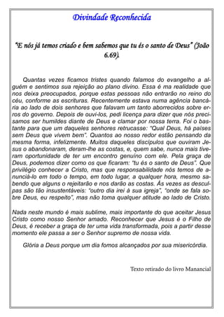 Divindade Reconhecida
“E nós já temos criado e bem sabemos que tu és o santo de Deus” (João
6.69).
Quantas vezes ficamos tristes quando falamos do evangelho a al-
guém e sentimos sua rejeição ao plano divino. Essa é ma realidade que
nos deixa preocupados, porque estas pessoas não entrarão no reino do
céu, conforme as escrituras. Recentemente estava numa agência bancá-
ria ao lado de dois senhores que falavam um tanto aborrecidos sobre er-
ros do governo. Depois de ouvi-los, pedi licença para dizer que nós preci-
samos ser humildes diante de Deus e clamar por nossa terra. Foi o bas-
tante para que um daqueles senhores retrucasse: “Qual Deus, há países
sem Deus que vivem bem”. Quantos ao nosso redor estão pensando da
mesma forma, infelizmente. Muitos daqueles discípulos que ouviram Je-
sus o abandonaram, deram-lhe as costas, e, quem sabe, nunca mais tive-
ram oportunidade de ter um encontro genuíno com ele. Pela graça de
Deus, podemos dizer como os que ficaram: “tu és o santo de Deus”. Que
privilégio conhecer a Cristo, mas que responsabilidade nós temos de a-
nunciá-lo em todo o tempo, em todo lugar, a qualquer hora, mesmo sa-
bendo que alguns o rejeitarão e nos darão as costas. Às vezes as descul-
pas são tão insustentáveis: “outro dia irei à sua igreja”, “onde se fala so-
bre Deus, eu respeito”, mas não toma qualquer atitude ao lado de Cristo.
Nada neste mundo é mais sublime, mais importante do que aceitar Jesus
Cristo como nosso Senhor amado. Reconhecer que Jesus é o Filho de
Deus, é receber a graça de ter uma vida transformada, pois a partir desse
momento ele passa a ser o Senhor supremo de nossa vida.
Glória a Deus porque um dia fomos alcançados por sua misericórdia.
Texto retirado do livro Manancial
 