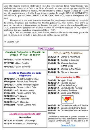 Deus não vê como o homem vê (I Samuel 16.7). E é sob o impulso de um “olhar humano” que
nós buscamos interpretar a Palavra de Deus, afirmando até corretamente que o evangelho do
reino será pregado em todo o mundo, para testemunho a todas as nações (Mateus 24.14); porém não atentamos para o detalhe de que todas as nações do mundo IRÃO SE CONVERTER
AO SENHOR, que é NORMALMENTE ACRESCIDO POR NÓS, e que a Bíblia jamais afirmou.
Deus guarda e zela pelos seus remanescentes fiéis, aqueles que caminham na contramão
da história, designados por errantes pelos desertos, pelas covas, pelos montes, pelos antros da
terra, ou, para ainda reforçar o conceito, homens dos quais o mundo não era digno (Hebreus
11.38). E mesmo que pensemos que estamos sozinhos na árdua batalha (I Reis 19.10), o Senhor
nos lembra dos seus cuidados e nos conforta (I Reis 19.18).
Que Deus encontre em vocês, meus irmãos, estas qualidades de adoradores que o adoram em espírito e em verdade. E que a Graça do Senhor repouse sobre ti.
Pr. Luciano Fuly

NOTICIÁRIO
Escala de Dirigentes da Reunião de
Oração - 4ª feira - às 19:00h
04/12/2013 - Diác. Ana Paula
11/12/2013 - Diác. Genilda
18/12/2013 - Diác. Severino

Escala de Dirigentes do Culto
Vespertino
01/12/2013 - Pb. Rômulo Benevides
Mensagem - Pastor José Roberto
08/12/2013 - Ainda sem mensageiro
Mensagem - Pastor Luciano Fuly
15/12/2013 - Pb. Hoséas Júnior
Mensagem - Pastor Luciano Fuly
22/12/2013 - Pb. Neyde
Mensagem - Pb. Abilande
29/12/2013 - Pb. Waleska
Mensagem - Pastor Luciano Fuly

Escala Mensageiros da EBD
Novembro
08/12/2013 - Waleska - 2º Domingo
15/12/2013 - Hoséas Jr. - 3º Domingo

ESCALA JUNTA DIACONAL
01/12/2013 - Clarice e Ana Paula
08/12/2013 - Genilda e Severino
15/12/2013 - Mírian e Irenícea
(Santa Ceia)
22/12/2013 - Elenilce e Ana Paula
29/12/2013 - Clarice e Irenícea
Aniversariantes do Mês
01/12/2013 - Ingrid Borel
10/12/2013 - Rogério Santos
11/12/2013 - Francielle França
21/12/2013 - Carlos Alberto Ferreira
24/12/2013 - Marcelo Barbosa
30/12/2013 - Maria Célia Moreira

14/12/2013 - Casamento João e Sulamita
20/12/2013 - Casamento Edmar e Luzia
26/12/2013 - Casamento Carlos Alberto e
Elenilce
"O Senhor te abençoe e te guarde; o Senhor faça resplandecer o seu rosto sobre ti e te conceda
graça; o Senhor volte para ti o seu rosto e te dê
paz”.
Números 6:24-26

 