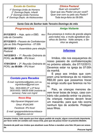 Escala da Cantina

Clínica Pastoral

1° Domingo:União de Homens
2° Domingo:Depto. Infantil
3° Domingo:União Feminina
4° Domingo:Depto. de Adolescentes

Quer um conselho?
Quer que seu Pastor ore por você?
Quer orar com ou pelo seu Pastor?
Toda terça-feira às 09:00h.

Santa Ceia do Senhor todo Terceiro Domingo do mês

Programações

Amigo Visitante

01/12/2013 - Hoje, após a EBD, reu- Sua presença é motivo de grande alegria
para todos nós, e muito agradável aos
nião do Conselho.
olhos do Senhor. Volte sempre, o Se07/12/2013 - Passeio de Confraternizanhor se alegrará.
ção ao Sítio Pergaminhos - 07:00h
08/12/2013 - Assembleia para eleição
Pastoral.

Informes

14/12/2013 - 1ª. Reunião Ordinária do
PCRJ, às 09:00h - IPU Acari.

Irmãos, não nos esqueçamos do
nosso passeio de confraternização
17/01/2014 - 2ª. Reunião Ordinária do no próximo sábado, dia 07/12/2013.
PCRJ, às 09:00h - IPU Acari
Devemos estar na igreja às 07:00h
da manhã.
E peço aos irmãos que comprem uma lembrança de no máximo
Contato para Recados
R$5,00 para que possamos trocar
E-mail: ingridclborel@globo.com ou
no amigo oculto que faremos na hoingridclborel@gmail.com
ra.
Tels.: 3835-6600 (3ª e 6ª feira)
Pais, as crianças menores de3835-6430 / 98636-9398 (restante da
vem levar boias de braço, caso consemana). Falar com Ingrid
trário não poderão entrar na piscina.
Nosso Blog
As crianças maiores devem levar
http://ipuacari.blogspot.com
um macarrão, para que não ocorra
Orkut: IPUACARI
nenhum tipo de acidente. Protejam
Facebook: IPU Acari
seus filhos.
E-mail: igrejapresbiterianaunidaacari@yahoo.com.br
Amados irmãos, todo aquele que tiver algum pedido de oração, algum comunicado importante,
por favor entre em contato com nossa irmã, para que ela possa incluir no próximo Boletim.
Gostaria de pedir aos irmãos que atualizem suas fichas e mandem uma foto 3/4 para ser anexada.
Procurar Ingrid

 
