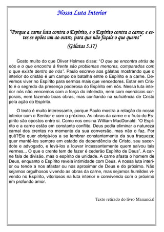 Nossa Luta Interior
“Porque a carne luta contra o Espírito, e o Espírito contra a carne; e estes se opões um ao outro, para que não façais o que queres”
(Gálatas 5.17)
Gosto muito do que Oliver Holmes disse: “O que se encontra atrás de
nós e o que encontra à frente são problemas menores, comparados com
o que existe dentro de nós”. Paulo escreve aos gálatas mostrando que o
interior do cristão é um campo de batalha entre o Espírito e a carne. Devemos viver no Espírito para sermos mais que vencedores. Estar em Cristo é o segredo da presença poderosa do Espírito em nós. Nessa luta interior nós não vencemos com a força do intelecto, nem com exercícios corporais, nem fazendo boas obras, mas confiando na suficiência de Cristo
pela ação do Espírito.
O texto é muito interessante, porque Paulo mostra a relação do nosso
interior com o Senhor e com o próximo. As obras da carne e o fruto do Espírito são opostos entre si. Como nos ensina William MacDonald: “O Espírito e a carne estão em constante conflito. Deus podia eliminar a natureza
carnal dos crentes no momento da sua conversão, mas não o faz. Por
quê?Ele quer obrigá-los a se lembrar constantemente da sua fraqueza;
quer mantê-los sempre em estado de dependência de Cristo, seu sacerdote e advogado, e levá-los a louvar incessantemente quem salvou tais
vermes... O que o crente tem de fazer é cederão Espírito de Deus”. A carne fala de divisão, mas o espírito de unidade. A carne afasta o homem de
Deus, enquanto o Espírito revela intimidade com Deus. A nossa luta interior ou tende a nos afastar ou nos aproximar de Deus e do próximo. Não
sejamos orgulhosos vivendo as obras da carne, mas sejamos humildes vivendo no Espírito, vitoriosos na luta interior e convivendo com o próximo
em profundo amor.

Texto retirado do livro Manancial

 