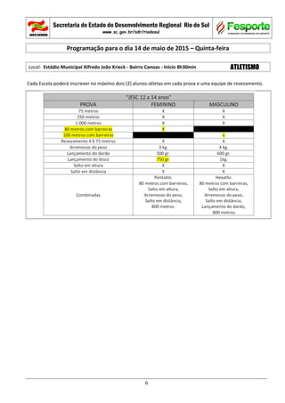 Secretaria de Estado do Desenvolvimento Regional Rio do Sul
www.sc.gov.br/sdr/riodosul
Programação para o dia 14 de maio de 2015 – Quinta-feira
Local: Estádio Municipal Alfredo João Krieck - Bairro Canoas - Início 8h30min ATLETISMO
Cada Escola poderá inscrever no máximo dois (2) alunos-atletas em cada prova e uma equipe de revezamento.
6
 